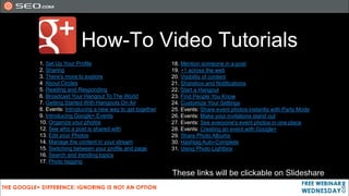 How-To Video Tutorials
1. Set Up Your Profile                             18. Mention someone in a post
2. Sharing                                         19. +1 across the web
3. There's more to explore                         20. Visibility of content
4 About Circles                                    21. Sharebox and Notifications
5. Reading and Responding                          22. Start a Hangout
6. Broadcast Your Hangout To The World             23. Find People You Know
7. Getting Started With Hangouts On Air            24. Customize Your Settings
8. Events: Introducing a new way to get together   25. Events: Share event photos instantly with Party Mode
9. Introducing Google+ Events                      26. Events: Make your invitations stand out
10. Organize your photos                           27. Events: See everyone's event photos in one place
12. See who a post is shared with                  28. Events: Creating an event with Google+
13. Edit your Photos                               29. Share Photo Albums
14. Manage the content in your stream              30. Hashtag Auto-Complete
15. Switching between your profile and page        31. Using Photo Lightbox
16. Search and trending topics
17. Photo tagging

                                                   These links will be clickable on Slideshare
 