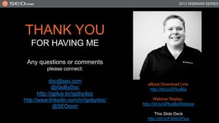 THANK YOU
   FOR HAVING ME

 Any questions or comments
          please connect:

          doc@seo.com
                                          eBook Download Link:
           @iGoByDoc                       http://bit.ly/GPlusBiz
     http://gplus.to/igobydoc
http://www.linkedin.com/in/igobydoc/          Webinar Replay:
                                       http://bit.ly/GPlusBizWebinar
             @SEOcom
                                             This Slide Deck
                                         http://bit.ly/FWWGPlus
 