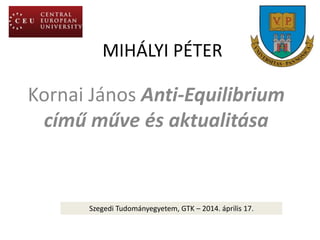 MIHÁLYI PÉTER
Kornai János Anti-Equilibrium
című műve és aktualitása
Szegedi Tudományegyetem, GTK – 2014. április 17.
 