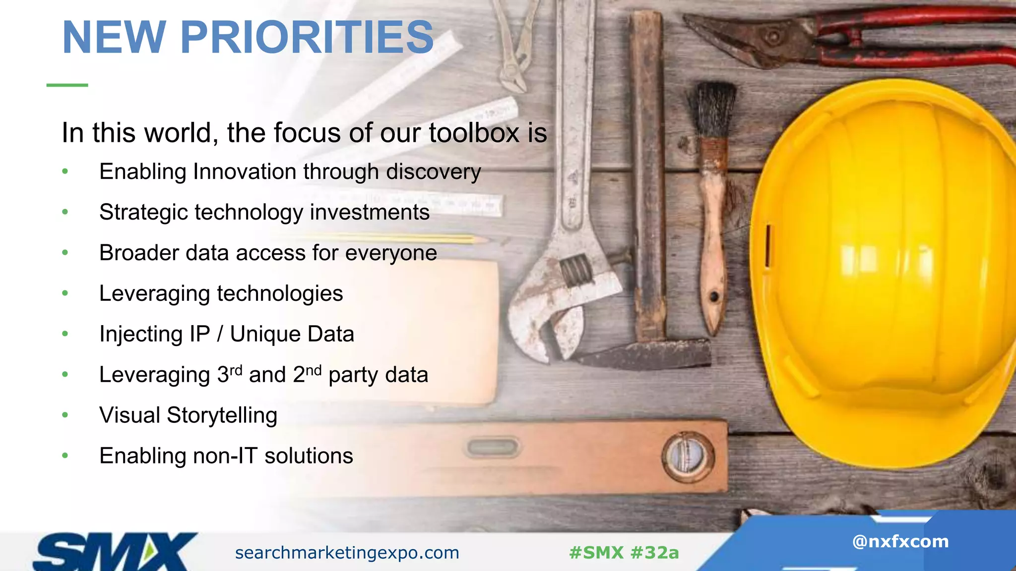 searchmarketingexpo.com
@nxfxcom
#SMX #32a
In this world, the focus of our toolbox is
• Enabling Innovation through discovery
• Strategic technology investments
• Broader data access for everyone
• Leveraging technologies
• Injecting IP / Unique Data
• Leveraging 3rd and 2nd party data
• Visual Storytelling
• Enabling non-IT solutions
searchmarketingexpo.com
@nxfxcom
#SMX #32a
NEW PRIORITIES
 