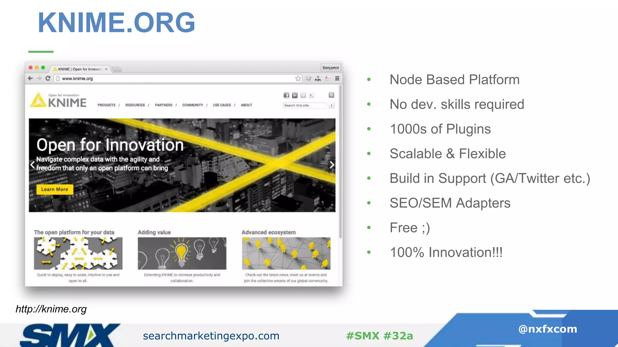 searchmarketingexpo.com
@nxfxcom
#SMX #32a
KNIME.ORG
• Node Based Platform
• No dev. skills required
• 1000s of Plugins
• Scalable & Flexible
• Build in Support (GA/Twitter etc.)
• SEO/SEM Adapters
• Free ;)
• 100% Innovation!!!
http://knime.org
 