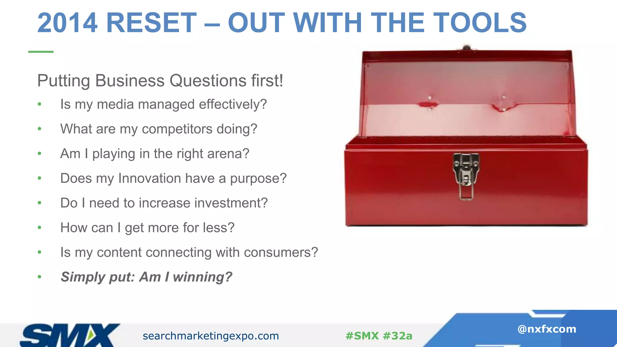 searchmarketingexpo.com
@nxfxcom
#SMX #32a
Putting Business Questions first!
• Is my media managed effectively?
• What are my competitors doing?
• Am I playing in the right arena?
• Does my Innovation have a purpose?
• Do I need to increase investment?
• How can I get more for less?
• Is my content connecting with consumers?
• Simply put: Am I winning?
2014 RESET – OUT WITH THE TOOLS
 