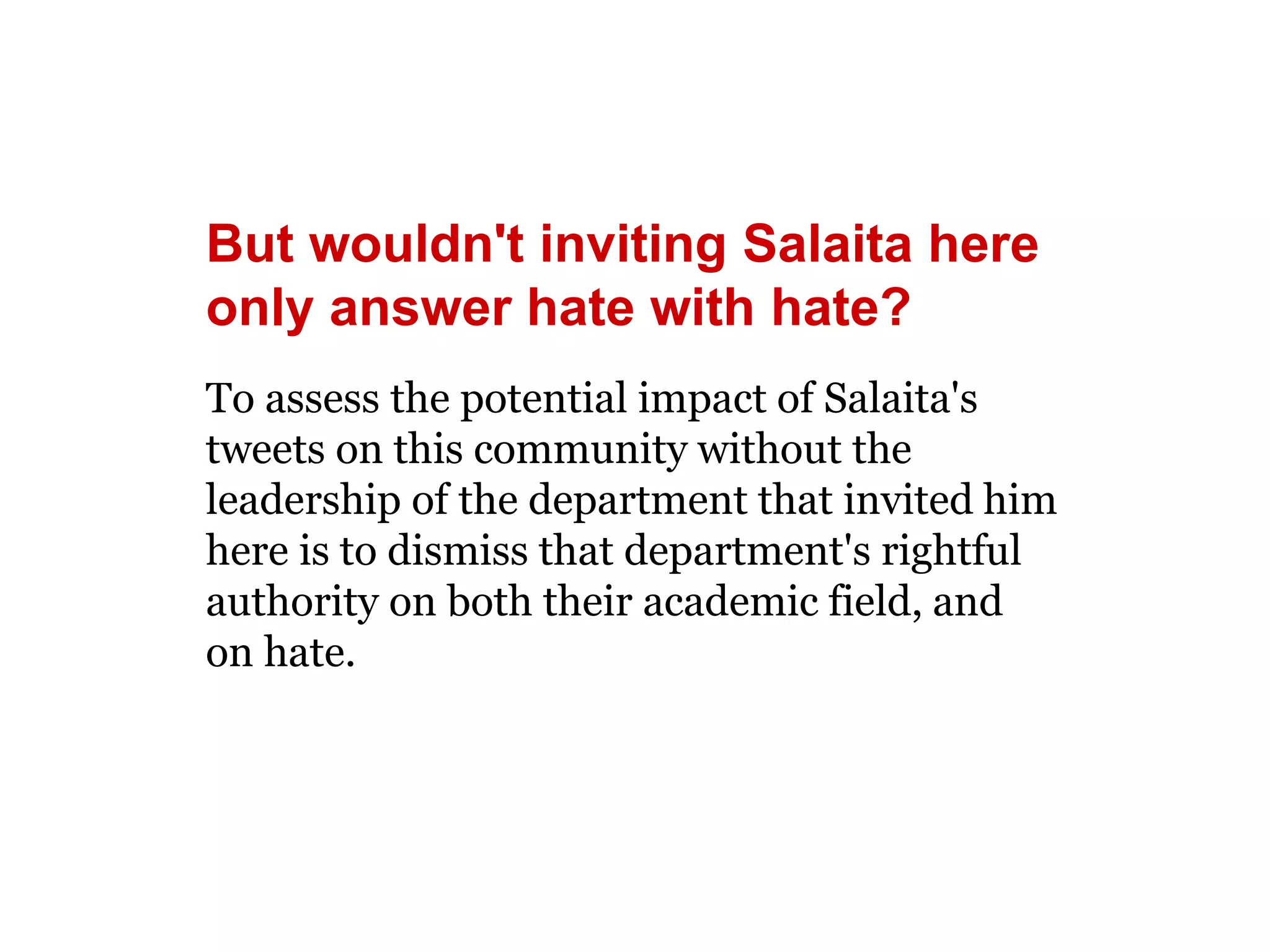 But wouldn't inviting Salaita here 
only answer hate with hate? 
To assess the potential impact of Salaita's 
tweets on this community without the 
leadership of the department that invited him 
here is to dismiss that department's rightful 
authority on both their academic field, and 
on hate. 
 