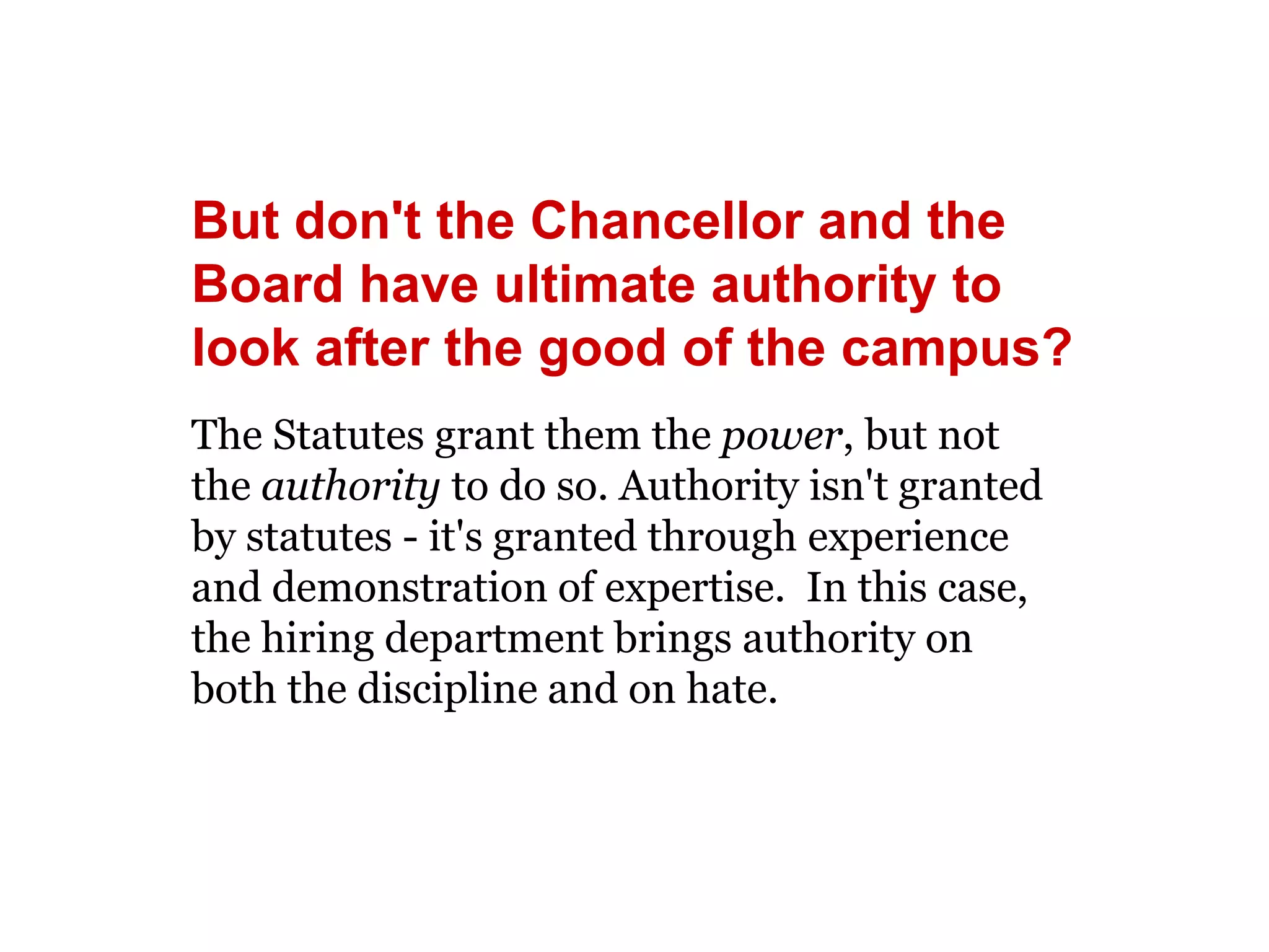 But don't the Chancellor and the 
Board have ultimate authority to 
look after the good of the campus? 
The Statutes grant them the power, but not 
the authority to do so. Authority isn't granted 
by statutes - it's granted through experience 
and demonstration of expertise. In this case, 
the hiring department brings authority on 
both the discipline and on hate. 
 