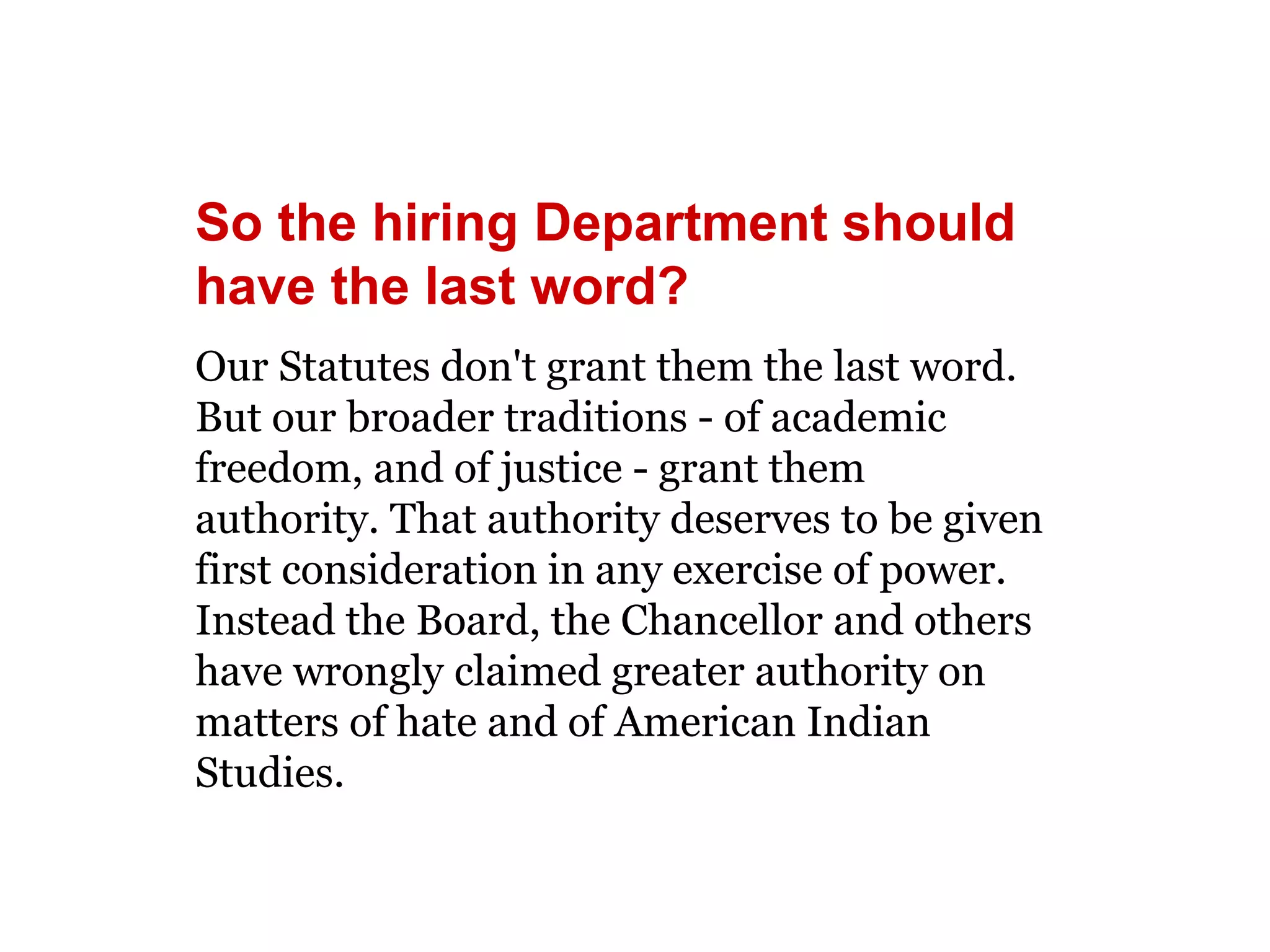 So the hiring Department should 
have the last word? 
Our Statutes don't grant them the last word. 
But our broader traditions - of academic 
freedom, and of justice - grant them 
authority. That authority deserves to be given 
first consideration in any exercise of power. 
Instead the Board, the Chancellor and others 
have wrongly claimed greater authority on 
matters of hate and of American Indian 
Studies. 
 