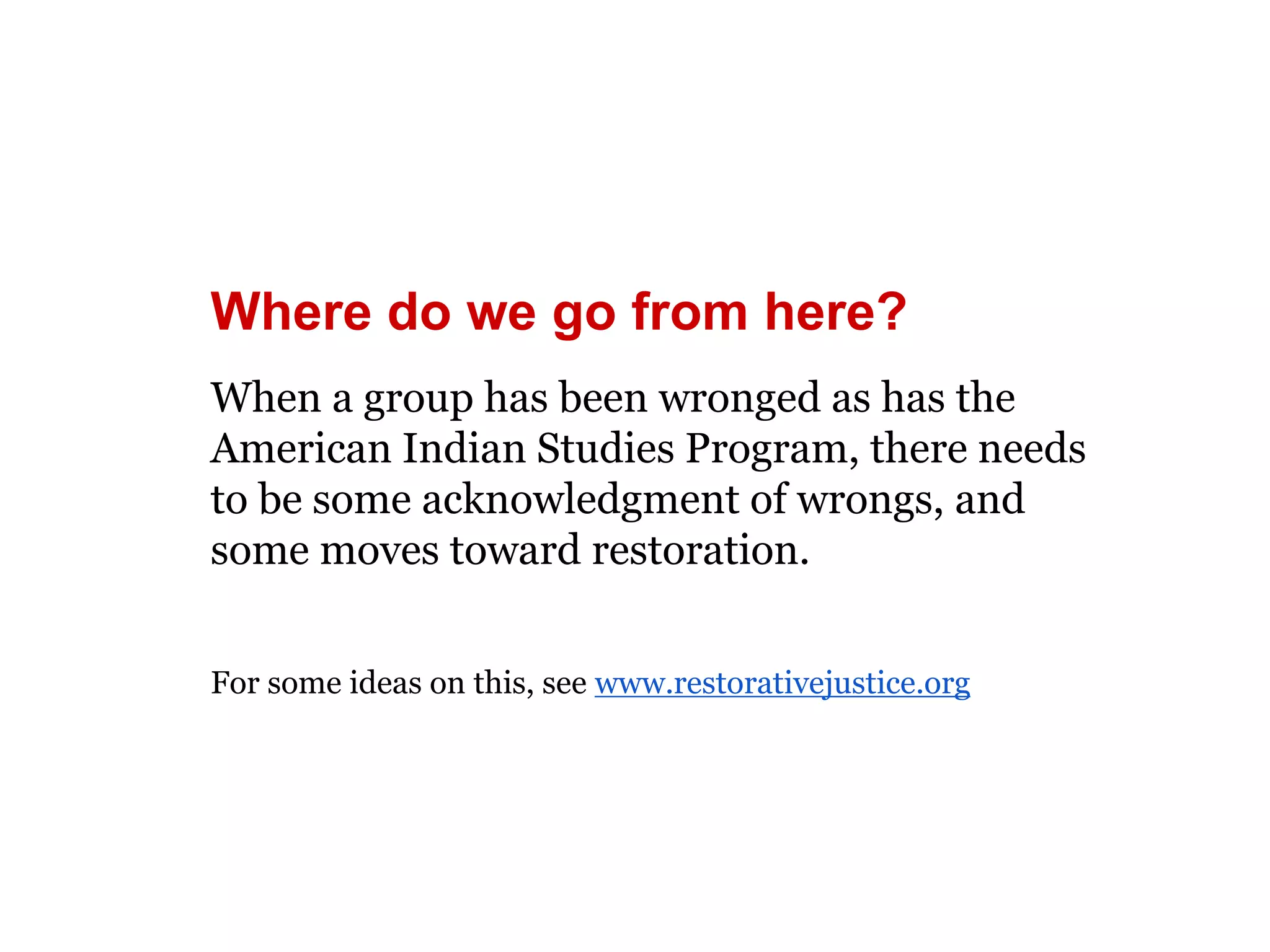 Where do we go from here? 
When a group has been wronged as has the 
American Indian Studies Program, there needs 
to be some acknowledgment of wrongs, and 
some moves toward restoration. 
For some ideas on this, see www.restorativejustice.org 
