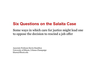 Six Questions on the Salaita Case 
Some ways in which care for justice might lead one 
to oppose the decision to rescind a job offer 
Associate Professor Kevin Hamilton 
University of Illinois, Urbana-Champaign 
kham@illinois.edu 
 