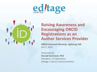 ORCID Outreach Meeting Lightning Talk
Oct 5, 2016
Presented by
Donald Samulack, PhD
President, US Operations
Editage / Cactus Communications
Raising Awareness and
Encouraging ORCID
Registrations as an
Author Services Provider
 