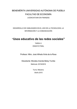 BENEMÉRITA UNIVERSIDAD AUTÓNOMA DE PUEBLA 
FACULTAD DE ECONOMÍA 
LICENCIATURA EN FINANZAS 
  
  
DESARROLLO DE HABILIDADES EN EL USO DE LA TECNOLOGÍA, LA 
INFORMACIÓN Y LA COMUNICACIÓN 
  
“​Usos educativo de las redes sociales” 
TAREA 5: 
ENSAYO FINAL 
 
 
Profesor: Mtro. José Alfredo Ávila de la Rosa 
  
Estudiante: Morales Aranda Betsy Yuridia 
Matricula: 201543916 
  
Turno: Matutino 
Otoño 2015 
 
 
 
 
 
 
 
 
 