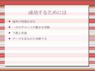成功するためには
   海外の情報を知る
   一日のチャートの動きを判断
   予測と直感
   データを見ながら判断する
 