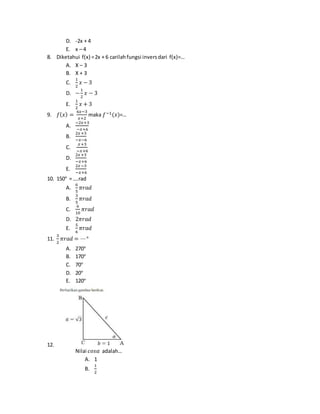 D. -2x + 4
E. x – 4
8. Diketahui f(x) =2x + 6 carilahfungsi inversdari f(x)=…
A. X – 3
B. X + 3
C.
1
2
𝑥 − 3
D. −
1
2
𝑥 − 3
E.
1
2
𝑥 + 3
9. 𝑓(𝑥) =
6𝑥−3
𝑥+2
maka 𝑓−1(𝑥)=…
A.
−2𝑥+3
−𝑥+6
B.
2𝑥+3
−𝑥−6
C.
𝑥+3
−𝑥+6
D.
2𝑥+3
−𝑥+6
E.
2𝑥−3
−𝑥+6
10. 150° = ….rad
A.
6
5
𝜋𝑟𝑎𝑑
B.
3
5
𝜋𝑟𝑎𝑑
C.
6
10
𝜋𝑟𝑎𝑑
D. 2𝜋𝑟𝑎𝑑
E.
5
6
𝜋𝑟𝑎𝑑
11.
3
2
𝜋𝑟𝑎𝑑 = ⋯°
A. 270°
B. 170°
C. 70°
D. 20°
E. 120°
12.
Nilai 𝑐𝑜𝑠𝛼 adalah…
A. 1
B.
1
2
 