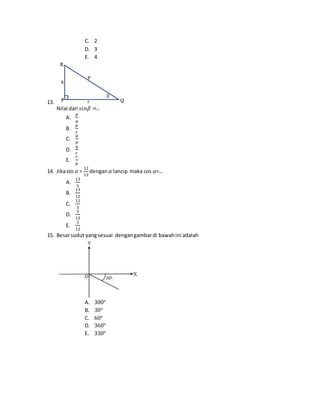C. 2
D. 3
E. 4
13.
Nilai dari 𝑠𝑖𝑛𝛽 =..
A.
𝑝
𝑞
B.
𝑝
𝑟
C.
𝑞
𝑝
D.
𝑞
𝑟
E.
𝑟
𝑝
14. Jikasin 𝛼 =
12
13
dengan𝛼 lancip maka cos 𝛼=…
A.
13
5
B.
13
12
C.
12
5
D.
5
13
E.
5
12
15. Besarsudut yangsesuai dengangambardi bawahini adalah
A. 300°
B. 30°
C. 60°
D. 360°
E. 330°
 