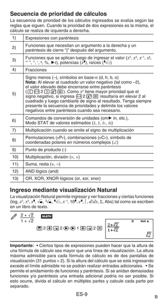 ES-9
Secuencia de prioridad de cálculos
La secuencia de prioridad de los cálculos ingresados se evalúa según las
reglas que siguen. Cuando la prioridad de dos expresiones es la misma, el
cálculo se realiza de izquierda a derecha.
1) Expresiones con paréntesis
2) Funciones que necesitan un argumento a la derecha y un
paréntesis de cierre “)” después del argumento.
3) Funciones que se aplican luego de ingresar el valor (x2
, x3
, x–1
, x!,
°’ ”, °, r
, g
, %, 't), potencias (x^), raíces ()
4) Fracciones
5)
Signo menos (–), símbolos en base-n (d, h, b, o)
Nota: Al elevar al cuadrado un valor negativo (tal como –2),
el valor elevado debe encerrarse entre paréntesis
((-2)w=). Como x2
tiene mayor prioridad que el
signo negativo, si ingresa -2w= resultaría en elevar 2 al
cuadrado y luego cambiarle de signo al resultado. Tenga siempre
presente la secuencia de prioridades y delimite los valores
negativos entre paréntesis cuando sea necesario.
6)
Comandos de conversión de unidades (cm' in, etc.),
Modo STAT de valores estimados (m, n, m1, m2)
7) Multiplicación cuando se omite el signo de multiplicación
8)
Permutaciones (nPr), combinaciones (nCr), símbolo de
coordenadas polares en números complejos (∠)
9) Punto de producto (·)
10) Multiplicación, división (×, ÷)
11) Suma, resta (+, –)
12) AND lógico (and)
13) OR, XOR, XNOR lógicos (or, xor, xnor)
Ingreso mediante visualización Natural
La visualización Natural permite ingresar y ver fracciones y ciertas funciones
(log, x2
, x3
, x^, ), #, , x−1
, 10^, e^, ∫ , d/dx, Σ, Abs) tal como se escriben
en un libro de texto.
2 + '
2
1 + '
2
B
'2+!2ee1+!2=
Importante: • Ciertos tipos de expresiones pueden hacer que la altura de
una fórmula de cálculo sea mayor que una línea de visualización. La altura
máxima admisible para cada fórmula de cálculo es de dos pantallas de
visualización (31 puntos × 2). Si la altura del cálculo que se está ingresando
excede el límite admisible no se podrán realizar entradas adicionales. • Se
permite el anidamiento de funciones y paréntesis. Si se anidan demasiadas
funciones y/o paréntesis una entrada adicional podría no ser posible. Si
esto ocurre, divida el cálculo en múltiples partes y calcule cada parte por
separado.
Math
Math
B
 