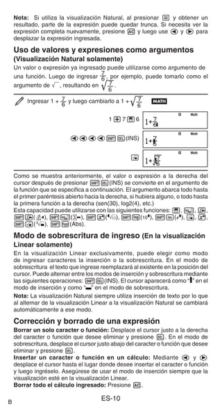 ES-10
Nota: Si utiliza la visualización Natural, al presionar = y obtener un
resultado, parte de la expresión puede quedar trunca. Si necesita ver la
expresión completa nuevamente, presione A y luego use d y e para
desplazar la expresión ingresada.
Uso de valores y expresiones como argumentos
(Visualización Natural solamente)
Un valor o expresión ya ingresado puede utilizarse como argumento de
una función. Luego de ingresar
7
6 , por ejemplo, puede tomarlo como el
argumento de ', resultando en 7
6
'.
Ingresar 1 + 7
6
y luego cambiarlo a 1 + 7
6
' B
1+7'6
dddd1Y(INS)
!
Como se muestra anteriormente, el valor o expresión a la derecha del
cursor después de presionar 1Y(INS) se convierte en el argumento de
la función que se especifica a continuación. El argumento abarca todo hasta
el primer paréntesis abierto hacia la derecha, si hubiera alguno, o todo hasta
la primera función a la derecha (sen(30), log2(4), etc.)
Esta capacidad puede utilizarse con las siguientes funciones: ', , 7,
17(F), 1(8), 16(), 1l($), 1i(%), !, 6,
1!(#), 1w(Abs).
Modo de sobrescritura de ingreso (En la visualización
Linear solamente)
En la visualización Linear exclusivamente, puede elegir como modo
de ingresar caracteres la inserción o la sobrescritura. En el modo de
sobrescritura el texto que ingrese reemplazará al existente en la posición del
cursor. Puede alternar entre los modos de inserción y sobrescritura mediante
las siguientes operaciones: 1Y(INS). El cursor aparecerá como “I” en el
modo de inserción y como “ ” en el modo de sobrescritura.
Nota: La visualización Natural siempre utiliza inserción de texto por lo que
al alternar de la visualización Linear a la visualización Natural se cambiará
automáticamente a ese modo.
Corrección y borrado de una expresión
Borrar un solo caracter o función: Desplace el cursor justo a la derecha
del caracter o función que desee eliminar y presione Y. En el modo de
sobrescritura, desplace el cursor justo abajo del caracter o función que desee
eliminar y presione Y.
Insertar un caracter o función en un cálculo: Mediante d y e
desplace el cursor hasta el lugar donde desee insertar el caracter o función
y luego ingréselo. Asegúrese de usar el modo de inserción siempre que la
visualización esté en la visualización Linear.
Borrar todo el cálculo ingresado: Presione A.
Math
Math
Math
Math
Math
Math
B
 