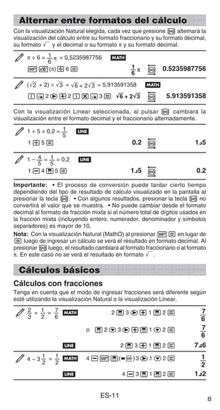 ES-11
Alternar entre formatos del cálculo
Con la visualización Natural elegida, cada vez que presione f alternará la
visualización del cálculo entre su formato fraccionario y su formato decimal,
su formato ' y el decimal o su formato π y su formato decimal.
π ÷ 6 = 1
6
π = 0,5235987756 B
15(π)/6= 1
6
π f 0.5235987756
('
2 + 2) × '
3 = '
6 + 2'
3 = 5,913591358 B
(!2e+2)*!3= '
'
6 + 2'
3 f 5.913591358
Con la visualización Linear seleccionada, al pulsar f cambiará la
visualización entre el formato decimal y el fraccionario alternadamente.
1 ÷ 5 = 0,2 = 1
5
b
1/5= 0.2 f 1{5
1 – 4
5
= 1
5
= 0,2 b
1-4'5= 1{5 f 0.2
Importante: • El proceso de conversión puede tardar cierto tiempo
dependiendo del tipo de resultado de cálculo visualizado en la pantalla al
presionar la tecla f. • Con algunos resultados, presionar la tecla f no
convertirá el valor que se muestra. • No puede cambiar desde el formato
decimal al formato de fracción mixta si el número total de dígitos usados en
la fracción mixta (incluyendo entero, numerador, denominador y símbolos
separadores) es mayor de 10.
Nota: Con la visualización Natural (MathO) al presionar 1= en lugar de
= luego de ingresar un cálculo se verá el resultado en formato decimal. Al
presionar f luego, el resultado cambiará al formato fraccionario o al formato
π. En este caso no se verá el resultado en formato '.
Cálculos básicos
Cálculos con fracciones
Tenga en cuenta que el modo de ingresar fracciones será diferente según
esté utilizando la visualización Natural o la visualización Linear.
2 + 1 = 7
3 2 6
B 2 ' 3 e+ 1 ' 2 = 7
6
o ' 2c3e+'1c2 = 7
6
b 2 ' 3 + 1 ' 2 = 7{6
1 = 1
2 2
4 − 3 B 4-1'(()3e1c2= 1
2
b 4-3'1'2= 1{2
B
 