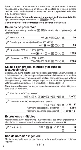 ES-12
Nota: • Si con la visualización Linear seleccionada, mezcla valores
fraccionarios y decimales en un cálculo, el resultado se verá en formato
decimal. • Los resultados de fracciones se muestran luego de ser reducidos
a su menor expresión.
Cambio entre el formato de fracción impropia y de fracción mixta: Se
ejecuta con esta operación de tecla: 1f()
Cambio entre el formato fraccionario y decimal: Presione f.
Cálculos de porcentaje
Al ingresar un valor y presionar 1((%) se calcula un porcentaje del
valor ingresado.
150 × 20% = 30 150*201((%)= 30
Calcule qué porcentaje de 880 es 660. (75%)
660/8801((%)= 75
Aumentar 2500 en un 15%. (2875)
2500+2500*151((%)= 2875
Descontar un 25% de 3500. (2625)
3500-3500*251((%)= 2625
Cálculo con grados, minutos y segundos
(sexagesimales)
Si realiza una suma o resta entre valores sexagesimales o una multiplicación
o división entre un valor sexagesimal y uno decimal el resultado se verá en
formato sexagesimal. También puede realizar conversiones entre valores
sexagesimales y decimales. El que sigue es el formato de ingreso de un
valor sexagesimal: {grados} $ {minutos} $ {segundos} $.
Nota: Aun en el caso de que los grados y minutos sean cero, deberá ingresar
para ellos un valor cero.
2°20´30˝ + 39´30˝ = 3°00´00˝
2$20$30$+0$39$30$= 3°0´0˝
Convierta 2°15´18˝ a su equivalente decimal.
2$15$18$= 2°15´18˝
(Convierte sexagesimal a decimal) $ 2.255
(Convierte decimal a sexagesimal) $ 2°15´18˝
Expresiones múltiples
Mediante el caracter dos puntos (:) puede conectar dos o más expresiones y
ejecutarlas en secuencia de izquierda a derecha al presionar =.
3 + 3 : 3 × 3 3+3S7(:)3*3= 6
= 9
Uso de notación ingenieril
Mediante una sola tecla se convierte un valor a un formato con notación
ingenieril.
B
 