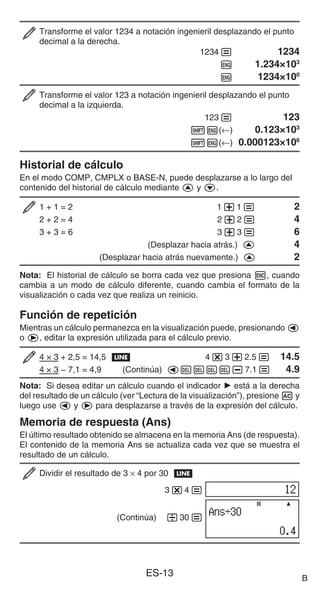 ES-13
Transforme el valor 1234 a notación ingenieril desplazando el punto
decimal a la derecha.
1234= 1234
W 1.234×103
W 1234×100
Transforme el valor 123 a notación ingenieril desplazando el punto
decimal a la izquierda.
123= 123
1W(←) 0.123×103
1W(←) 0.000123×106
Historial de cálculo
En el modo COMP, CMPLX o BASE-N, puede desplazarse a lo largo del
contenido del historial de cálculo mediante f y c.
1 + 1 = 2 1+1= 2
2 + 2 = 4 2+2= 4
3 + 3 = 6 3+3= 6
(Desplazar hacia atrás.) f 4
(Desplazar hacia atrás nuevamente.) f 2
Nota: El historial de cálculo se borra cada vez que presiona h, cuando
cambia a un modo de cálculo diferente, cuando cambia el formato de la
visualización o cada vez que realiza un reinicio.
Función de repetición
Mientras un cálculo permanezca en la visualización puede, presionando d
o e, editar la expresión utilizada para el cálculo previo.
4 × 3 + 2,5 = 14,5 b 4*3+2.5= 14.5
4 × 3 − 7,1 = 4,9 (Continúa) dYYYY-7.1= 4.9
Nota: Si desea editar un cálculo cuando el indicador ' está a la derecha
del resultado de un cálculo (ver “Lectura de la visualización”), presione A y
luego use d y e para desplazarse a través de la expresión del cálculo.
Memoria de respuesta (Ans)
El último resultado obtenido se almacena en la memoria Ans (de respuesta).
El contenido de la memoria Ans se actualiza cada vez que se muestra el
resultado de un cálculo.
Dividir el resultado de 3 × 4 por 30 b
3*4=
(Continúa) /30=
B
 
