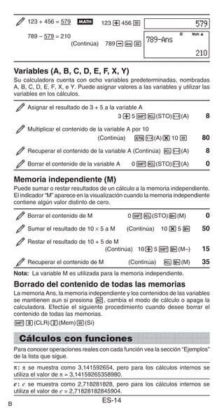 ES-14
123 + 456 = 579 B 123+456=
789 – 579 = 210
(Continúa) 789-G=
Variables (A, B, C, D, E, F, X, Y)
Su calculadora cuenta con ocho variables predeterminadas, nombradas
A, B, C, D, E, F, X, e Y. Puede asignar valores a las variables y utilizar las
variables en los cálculos.
Asignar el resultado de 3 + 5 a la variable A
3+51t(STO)y(A) 8
Multiplicar el contenido de la variable A por 10
(Continúa) Sy(A)*10= 80
Recuperar el contenido de la variable A (Continúa) ty(A) 8
Borrar el contenido de la variable A 01t(STO)y(A) 0
Memoria independiente (M)
Puede sumar o restar resultados de un cálculo a la memoria independiente.
El indicador “M” aparece en la visualización cuando la memoria independiente
contiene algún valor distinto de cero.
Borrar el contenido de M 01t(STO)l(M) 0
Sumar el resultado de 10 × 5 a M (Continúa) 10*5l 50
Restar el resultado de 10 + 5 de M
(Continúa) 10+51l(M–) 15
Recuperar el contenido de M (Continúa) tl(M) 35
Nota: La variable M es utilizada para la memoria independiente.
Borrado del contenido de todas las memorias
La memoria Ans, la memoria independiente y los contenidos de las variables
se mantienen aun si presiona A, cambia el modo de cálculo o apaga la
calculadora. Efectúe el siguiente procedimiento cuando desee borrar el
contenido de todas las memorias.
!9(CLR)2(Mem)=(Sí)
Cálculos con funciones
Para conocer operaciones reales con cada función vea la sección “Ejemplos”
de la lista que sigue.
π
π: π se muestra como 3,141592654, pero para los cálculos internos se
utiliza el valor de π = 3,14159265358980.
e: e se muestra como 2,718281828, pero para los cálculos internos se
utiliza el valor de e = 2,71828182845904.
Math
Math
B
 