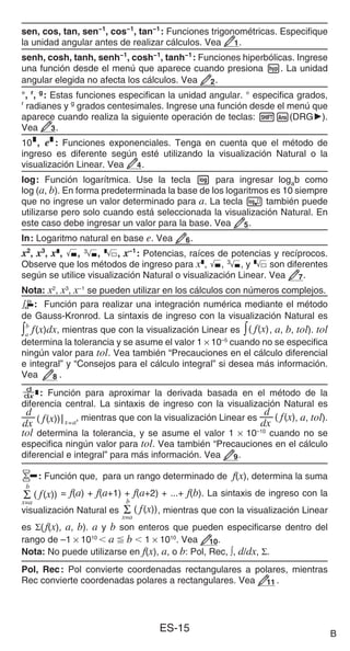 ES-15
sen, cos, tan, sen−1
, cos−1
, tan−1
: Funciones trigonométricas. Especifique
la unidad angular antes de realizar cálculos. Vea 1.
senh, cosh, tanh, senh−1
, cosh−1
, tanh−1
: Funciones hiperbólicas. Ingrese
una función desde el menú que aparece cuando presiona w. La unidad
angular elegida no afecta los cálculos. Vea 2.
°, r
, g
: Estas funciones especifican la unidad angular. ° especifica grados,
r
radianes y g
grados centesimales. Ingrese una función desde el menú que
aparece cuando realiza la siguiente operación de teclas: 1G(DRG').
Vea 3.
$, %: Funciones exponenciales. Tenga en cuenta que el método de
ingreso es diferente según esté utilizando la visualización Natural o la
visualización Linear. Vea 4.
log: Función logarítmica. Use la tecla l para ingresar logab como
log (a, b). En forma predeterminada la base de los logaritmos es 10 siempre
que no ingrese un valor determinado para a. La tecla  también puede
utilizarse pero solo cuando está seleccionada la visualización Natural. En
este caso debe ingresar un valor para la base. Vea 5.
ln: Logaritmo natural en base e. Vea 6.
x2
, x3
, x^, ), #, , x−1
: Potencias, raíces de potencias y recíprocos.
Observe que los métodos de ingreso para x^, ), #, y  son diferentes
según se utilice visualización Natural o visualización Linear. Vea 7.
Nota: x2
, x3
, x−1
se pueden utilizar en los cálculos con números complejos.
: Función para realizar una integración numérica mediante el método
de Gauss-Kronrod. La sintaxis de ingreso con la visualización Natural es
∫a
b
f(x)dx, mientras que con la visualización Linear es ∫( f(x), a, b, tol). tol
determina la tolerancia y se asume el valor 1 × 10–5
cuando no se especifica
ningún valor para tol. Vea también “Precauciones en el cálculo diferencial
e integral” y “Consejos para el cálculo integral” si desea más información.
Vea 8 .
F: Función para aproximar la derivada basada en el método de la
diferencia central. La sintaxis de ingreso con la visualización Natural es
dx
d
( f(x))x=a
, mientras que con la visualización Linear es
dx
d ( f(x), a, tol).
tol determina la tolerancia, y se asume el valor 1 × 10–10
cuando no se
especifica ningún valor para tol. Vea también “Precauciones en el cálculo
diferencial e integral” para más información. Vea 9.
8: Función que, para un rango determinado de f(x), determina la suma
Σ ( f(x))
x=a
b
= f(a) + f(a+1) + f(a+2) + ...+ f(b). La sintaxis de ingreso con la
visualización Natural es Σ ( f(x))
x=a
b
, mientras que con la visualización Linear
es Σ(f(x), a, b). a y b son enteros que pueden especificarse dentro del
rango de –1 × 1010
 a  b  1 × 1010
. Vea 10.
Nota: No puede utilizarse en f(x), a, o b: Pol, Rec, ∫, d/dx, Σ.
Pol, Rec: Pol convierte coordenadas rectangulares a polares, mientras
Rec convierte coordenadas polares a rectangulares. Vea 11 .
B
 