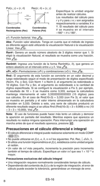 ES-16
Especifique la unidad angular
antes de realizar cálculos.
Los resultados del cálculo para
r y  y para x e y son asignados
respectivamente a variables X e
Y. El resultado del cálculo para
 se muestra en el intervalo
–180°180°.
x!: Función factorial. Vea 12.
Abs: Función valor absoluto. Tenga en cuenta que el método de ingreso
es diferente según esté utilizando la visualización Natural o la visualización
Linear. Vea 13 .
Ran#: Genera un seudo número aleatorio de 3 dígitos menor que 1. Si
eligió la visualización Natural, el resultado se muestra como una fracción.
Vea 14 .
RanInt#: Ingresa una función de la forma RanInt#(a, b), que genera un
entero aleatorio en el intervalo entre a y b. Vea 15 .
nPr, nCr: Permutaciones (nPr) y combinaciones (nCr). Vea 16 .
Rnd: El argumento de esta función se convierte en un valor decimal y
luego redondeado según el modo de presentación de dígitos especificado
(Norm, Fix, o Sci). Con Norm 1 o Norm 2, el argumento es redondeado a
10 dígitos. Con Fix y Sci, el argumento es redondeado a la cantidad de
dígitos especificada. Si se configuró la visualización a Fix 3, por ejemplo,
el resultado de 10 ÷ 3 se muestra como 3,333, aunque la calculadora
mantenga internamente el valor 3,33333333333333 (15 dígitos) para
sus cálculos. En el caso de Rnd(10÷3) = 3,333 (con Fix 3), el valor que
se muestra en pantalla y el valor interno almacenado en la calculadora
coinciden en 3,333. Debido a esto, una serie de cálculos producirá un
diferente resultado según si se utiliza Rnd (Rnd(10÷3) × 3 = 9,999) o no (10
÷ 3 × 3 = 10,000). Vea 17 .
Nota: El uso de funciones puede hacer más lento un cálculo y demorar
la aparición en pantalla del resultado. Mientras espera que aparezca un
resultado no realice ninguna operación. Para interrumpir una operación en
marcha antes de que el resultado aparezca, presione A.
Precauciones en el cálculo diferencial e integral
• El cálculo diferencial e integral puede realizarse solamente en modo COMP
(m1).
• No puede utilizarse en f(x), a, b, o tol los siguientes: Pol, Rec, ∫, d/dx, Σ.
• Si utiliza una función trigonométrica en f(x), establezca como unidad angular
el radián.
• Un valor de tol más pequeño, incrementa la precisión pero incrementa
también el tiempo de cálculo. Especifique un valor tol que sea 1 × 10–14
o
mayor.
Precauciones exclusivas del cálculo integral
• Una integración requiere normalmente considerable tiempo de cálculo.
• Dependiendo del contenido de f(x) y de la región de integración, el error de
cálculo puede exceder la tolerancia, generándose un mensaje de error.
B
Pol(x, y) = (r, ) Rec(r, ) = (x, y)
Coordenadas Coordenadas
Rectangulares (Rec) Polares (Pol)
 