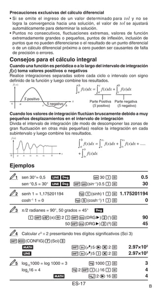 ES-17
Precauciones exclusivas del cálculo diferencial
• Si se omite el ingreso de un valor determinado para tol y no se
logra la convergencia hacia una solución, el valor de tol se ajustará
automáticamente para determinar la solución.
• Puntos no consecutivos, fluctuaciones extremas, valores de función
extremadamente grandes o pequeños, puntos de inflexión, inclusión de
puntos que no pueden diferenciarse o el resultado de un punto diferencial
o de un cálculo diferencial próximo a cero pueden ser causantes de falta
de precisión o errores.
Consejos para el cálculo integral
Cuando una función es periódica o a lo largo del intervalo de integración
f(x) toma valores positivos o negativos
Realice integraciones separadas sobre cada ciclo o intervalo con signo
definido de la función y luego combine los resultados.
Cuando los valores de integración fluctúan bruscamente debido a muy
pequeños desplazamientos en el intervalo de integración
Divida el intervalo de integración (de modo de descomponer las zonas de
gran fluctuación en otras más pequeñas) realice la integración en cada
subintervalo y luego combine los resultados.
Ejemplos
sen 30°= 0,5 bv s30)= 0.5
sen−1
0,5 = 30° bv 1s(sin−1
)0.5)= 30
senh 1 = 1,175201194 wb(sinh)1)= 1.175201194
cosh–1
1 = 0 wf(cosh−1
)1)= 0
π/2 radianes = 90°, 50 grados = 45° v
(15(π)/2)1G(DRG')c(r
)= 90
501G(DRG')d(g
)= 45
Calcular e5
× 2 presentando tres dígitos significativos (Sci 3)
1m(CONFIG)7(Sci)3
B 1i(%)5e*2= 2.97×102
b 1i(%)5)*2= 2.97×102
log10
1000 = log 1000 = 3 l1000)= 3
log2
16 = 4 l21)(,)16)= 4
B 2e16= 4
S positivo
S negativo
S positivo
S negativo
∫ ∫ ∫
a
b
f(x)dx =
a
c
f(x)dx +
c
b
f(x)dx
Parte Positiva
(S positivo)
Parte negativa
(S negativo)
∫ ∫ ∫
a
b
f(x)dx =
a
c
f(x)dx +
c
b
f(x)dx
Parte Positiva
(S positivo)
Parte negativa
(S negativo)
b
a x1 x2 x3 x4
x
0
f (x)
b
a x1 x2 x3 x4
x
0
f (x)
a
b
f(x)dx =
a
x1
f(x)dx +
x1
x2
f(x)dx + .....
∫ ∫ ∫
x4
b
f(x)dx
∫
+
a
b
f(x)dx =
a
x1
f(x)dx +
x1
x2
f(x)dx + .....
∫ ∫ ∫
x4
b
f(x)dx
∫
+
1
1
2
2
3
3
4
4
5
5
B
 