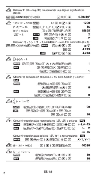 ES-18
Calcular ln 90 (= loge 90) presentando tres dígitos significativos
(Sci 3)
1m(CONFIG)7(Sci)3 i90)= 4.50×100
1,2 × 103
= 1200 B 1.2*1063= 1200
(1+1)2+2
= 16 B (1+1)62+2= 16
(52
)3
= 15625 (5x)1w(x3
)= 15625
32
5
= 2 B 16() 5e32= 2
b 516()32)= 2
Calcular '
2 × 3(= 3'
2 = 4,242640687...) con tres decimales (Fix 3)
1m(CONFIG)6(Fix)3 B !2e*3= 3'
2
1= 4.243
b !2)*3= 4.243
∫1
e
ln(x)dx = 1
B 7iS)(X))e1eS5(e)= 1
b 7iS)(X))1)(,)
11)(,)S5(e))= 1
Obtener la derivada en el punto x = π/2 de la función y = sen(x)
V
B 17(F)sS)(X))
e'15(π)e2= 0
b 17(F)sS)(X))
1)(,)15(π)'2)= 0
Σ
x =1
5
(x + 1) = 20
B 1(8)S)(X)+1e1e5= 20
b 1(8)S)(X)+11)(,)1
1)(,)5)= 20
Convertir coordenadas rectangulares ('
2 , '
2 ) a polares v
B 1+(Pol)!2e1)(,)!2e)= r=2,=45
b 1+(Pol)!2)1)(,)!2))= r= 2
= 45
Convertir coordenadas polares ('
2 , 45°) a rectangulares v
B 1-(Rec)!2e1)(,)45)= X=1, Y=1
(5 + 3) ! = 40320 (5+3)1E(x!)= 40320
|2 – 7| × 2 = 10
B 1w(Abs)2-7e*2= 10
b 1w(Abs)2-7)*2= 10
6
6
7
7
8
8
9
9
10
10
11
11
12
12
13
13
B
 