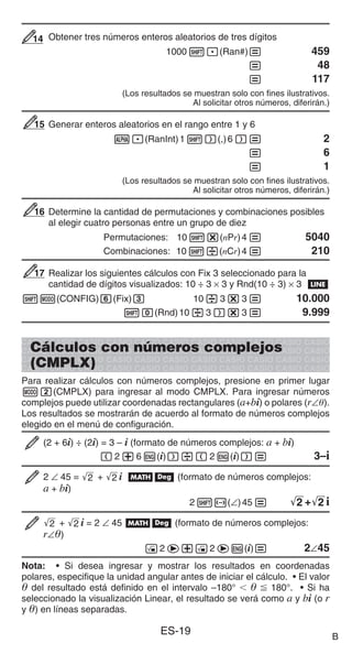 ES-19
Obtener tres números enteros aleatorios de tres dígitos
10001.(Ran#)= 459
= 48
= 117
(Los resultados se muestran solo con fines ilustrativos.
Al solicitar otros números, diferirán.)
Generar enteros aleatorios en el rango entre 1 y 6
S.(RanInt)11)(,)6)= 2
= 6
= 1
(Los resultados se muestran solo con fines ilustrativos.
Al solicitar otros números, diferirán.)
Determine la cantidad de permutaciones y combinaciones posibles
al elegir cuatro personas entre un grupo de diez
Permutaciones: 101*(nPr)4= 5040
Combinaciones: 101/(nCr)4= 210
Realizar los siguientes cálculos con Fix 3 seleccionado para la
cantidad de dígitos visualizados: 10 ÷ 3 × 3 y Rnd(10 ÷ 3) × 3 b
1m(CONFIG)6(Fix)3 10/3*3= 10.000
10(Rnd)10/3)*3= 9.999
Cálculos con números complejos
(CMPLX)
Para realizar cálculos con números complejos, presione en primer lugar
m2(CMPLX) para ingresar al modo CMPLX. Para ingresar números
complejos puede utilizar coordenadas rectangulares (a+bi) o polares (r∠).
Los resultados se mostrarán de acuerdo al formato de números complejos
elegido en el menú de configuración.
(2 + 6i) ÷ (2i) = 3 – i (formato de números complejos: a + bi)
(2+6W(i))/(2W(i))= 3–i
2 ∠ 45 = '
2 + '
2 i Bv (formato de números complejos:
a + bi)
21-(∠)45= '
2 +'
2 i
'
2 + '
2 i = 2 ∠ 45 Bv (formato de números complejos:
r∠)
!2e+!2eW(i)= 2∠45
Nota: • Si desea ingresar y mostrar los resultados en coordenadas
polares, especifique la unidad angular antes de iniciar el cálculo. • El valor
 del resultado está definido en el intervalo –180°    180°. • Si ha
seleccionado la visualización Linear, el resultado se verá como a y bi (o r
y ) en líneas separadas.
14
14
15
15
16
16
17
17
B
 