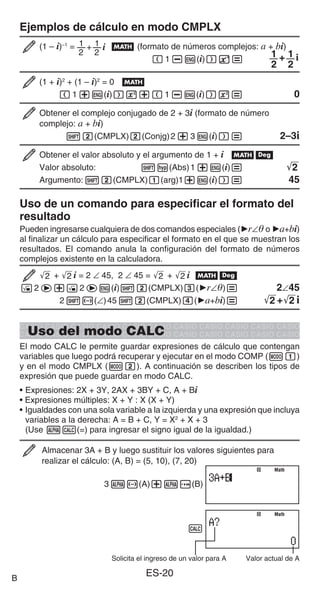 ES-20
Ejemplos de cálculo en modo CMPLX
(1 – i)–1
= 1
2
1
2
+ i B (formato de números complejos: a + bi)
(1-W(i))E=
1
2
1
2
+ i
(1 + i)2
+ (1 – i)2
= 0 B
(1+W(i))w+(1-W(i))w= 0
Obtener el complejo conjugado de 2 + 3i (formato de número
complejo: a + bi)
12(CMPLX)2(Conjg)2+3W(i))= 2–3i
Obtener el valor absoluto y el argumento de 1 + i Bv
Valor absoluto: 1w(Abs)1+W(i)= '
2
Argumento:12(CMPLX)1(arg)1+W(i))= 45
Uso de un comando para especificar el formato del
resultado
Pueden ingresarse cualquiera de dos comandos especiales ('r∠ o 'a+bi)
al finalizar un cálculo para especificar el formato en el que se muestran los
resultados. El comando anula la configuración del formato de números
complejos existente en la calculadora.
'
2 + '
2 i = 2 ∠ 45, 2 ∠ 45 = '
2 + '
2 i Bv
!2e+!2eW(i)12(CMPLX)3('r∠)= 2∠45
21-(∠)4512(CMPLX)4('a+bi)= '
2 +'
2 i
Uso del modo CALC
El modo CALC le permite guardar expresiones de cálculo que contengan
variables que luego podrá recuperar y ejecutar en el modo COMP (m1)
y en el modo CMPLX (m2). A continuación se describen los tipos de
expresión que puede guardar en modo CALC.
• Expresiones: 2X + 3Y, 2AX + 3BY + C, A + Bi
• Expresiones múltiples: X + Y : X (X + Y)
• Igualdades con una sola variable a la izquierda y una expresión que incluya
variables a la derecha: A = B + C, Y = X2
+ X + 3
(Use Ss(=) para ingresar el signo igual de la igualdad.)
Almacenar 3A + B y luego sustituir los valores siguientes para
realizar el cálculo: (A, B) = (5, 10), (7, 20)
3S-(A)+Se(B)
s
Solicita el ingreso de un valor para A Valor actual de A
Math
Math
Math
Math
B
 