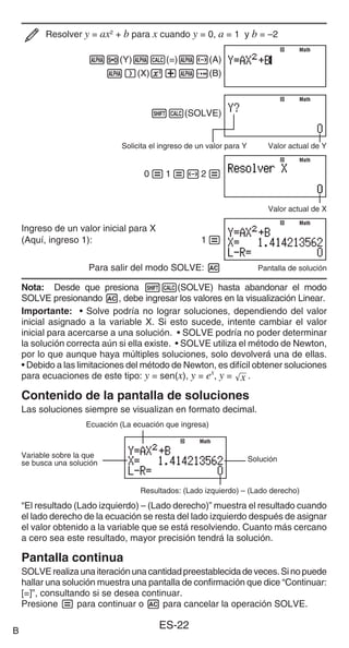 ES-22
Resolver y = ax2
+ b para x cuando y = 0, a = 1 y b = –2
Sf(Y)Ss(=)S-(A)
S)(X)w+Se(B)
1s(SOLVE)
Solicita el ingreso de un valor para Y Valor actual de Y
0=1=-2=
Valor actual de X
Ingreso de un valor inicial para X
(Aquí, ingreso 1): 1=
Para salir del modo SOLVE: A Pantalla de solución
Nota: Desde que presiona 1s(SOLVE) hasta abandonar el modo
SOLVE presionando A, debe ingresar los valores en la visualización Linear.
Importante: • Solve podría no lograr soluciones, dependiendo del valor
inicial asignado a la variable X. Si esto sucede, intente cambiar el valor
inicial para acercarse a una solución. • SOLVE podría no poder determinar
la solución correcta aún si ella existe. • SOLVE utiliza el método de Newton,
por lo que aunque haya múltiples soluciones, solo devolverá una de ellas.
• Debido a las limitaciones del método de Newton, es difícil obtener soluciones
para ecuaciones de este tipo: y = sen(x), y = ex
, y = '
x .
Contenido de la pantalla de soluciones
Las soluciones siempre se visualizan en formato decimal.
Ecuación (La ecuación que ingresa)
Variable sobre la que
se busca una solución
Solución
Resultados: (Lado izquierdo) – (Lado derecho)
“El resultado (Lado izquierdo) – (Lado derecho)” muestra el resultado cuando
el lado derecho de la ecuación se resta del lado izquierdo después de asignar
el valor obtenido a la variable que se está resolviendo. Cuanto más cercano
a cero sea este resultado, mayor precisión tendrá la solución.
Pantalla continua
SOLVErealizaunaiteraciónunacantidadpreestablecidadeveces.Sinopuede
hallar una solución muestra una pantalla de confirmación que dice “Continuar:
[=]”, consultando si se desea continuar.
Presione = para continuar o A para cancelar la operación SOLVE.
Math
Math
Math
Math
Math
Math
Math
Math
Math
Math
B
 