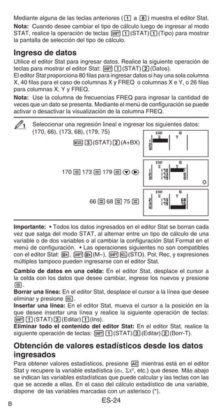 ES-24
Mediante alguna de las teclas anteriores (1 a 8) muestra el editor Stat.
Nota: Cuando desee cambiar el tipo de cálculo luego de ingresar al modo
STAT, realice la operación de teclas 11(STAT)1(Tipo) para mostrar
la pantalla de selección del tipo de cálculo.
Ingreso de datos
Utilice el editor Stat para ingresar datos. Realice la siguiente operación de
teclas para mostrar el editor Stat: 11(STAT)2(Datos).
El editor Stat proporciona 80 filas para ingresar datos si hay una sola columna
X, 40 filas para el caso de columnas X y FREQ o columnas X e Y, o 26 filas
para columnas X, Y y FREQ.
Nota: Use la columna de frecuencias FREQ para ingresar la cantidad de
veces que un dato se presenta. Mediante el menú de configuración se puede
activar o desactivar la visualización de la columna FREQ.
Seleccionar una regresión lineal e ingresar los siguientes datos:
(170, 66), (173, 68), (179, 75)
m3(STAT)2(A+BX)
170=173=179=ce
66=68=75=
Importante: • Todos los datos ingresados en el editor Stat se borran cada
vez que salga del modo STAT, al alternar entre un tipo de cálculo de una
variable o de dos variables o al cambiar la configuración Stat Format en el
menú de configuración. • Las operaciones siguientes no son compatibles
con el editor Stat: m, 1m(M–), 1t(STO). Pol, Rec, y expresiones
múltiples tampoco pueden ingresarse con el editor Stat.
Cambio de datos en una celda: En el editor Stat, desplace el cursor a
la celda con los datos que desee cambiar, ingrese los nuevos y presione
=.
Borrar una línea: En el editor Stat, desplace el cursor a la línea que desee
eliminar y presione Y.
Insertar una línea: En el editor Stat, mueva el cursor a la posición en la
que desee insertar una línea y realice la siguiente operación de teclas:
11(STAT)3(Editar)1(Ins).
Eliminar todo el contenido del editor Stat: En el editor Stat, realice la
siguiente operación de teclas: 11(STAT)3(Editar)2(Borr-T).
Obtención de valores estadísticos desde los datos
ingresados
Para obtener valores estadísticos, presione A mientras está en el editor
Stat y recupere la variable estadística (σx, Σx2
, etc.) que desee. Más abajo
se indican las variables estadísticas que puede calcular y las teclas con las
que se accede a ellas. En el caso del cálculo estadístico de una variable,
dispone de las variables marcadas con un asterisco (*).
1
1
STAT
STAT
STAT
STAT
STAT
STAT
B
 