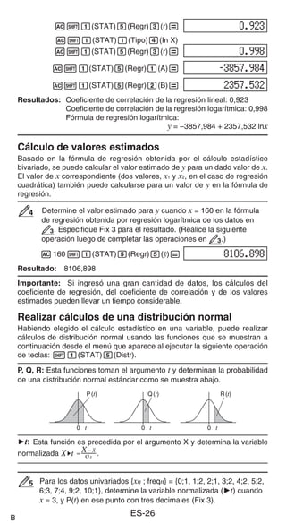 ES-26
A11(STAT)5(Regr)3(r)=
A11(STAT)1(Tipo)4(In X)
A11(STAT)5(Regr)3(r)=
A11(STAT)5(Regr)1(A)=
A11(STAT)5(Regr)2(B)=
Resultados: Coeficiente de correlación de la regresión lineal: 0,923
Coeficiente de correlación de la regresión logarítmica: 0,998
Fórmula de regresión logarítmica:
y = –3857,984 + 2357,532 lnx
Cálculo de valores estimados
Basado en la fórmula de regresión obtenida por el cálculo estadístico
bivariado, se puede calcular el valor estimado de y para un dado valor de x.
El valor de x correspondiente (dos valores, x1 y x2, en el caso de regresión
cuadrática) también puede calcularse para un valor de y en la fórmula de
regresión.
Determine el valor estimado para y cuando x = 160 en la fórmula
de regresión obtenida por regresión logarítmica de los datos en
3. Especifique Fix 3 para el resultado. (Realice la siguiente
operación luego de completar las operaciones en 3.)
A16011(STAT)5(Regr)5(n)=
Resultado: 8106,898
Importante: Si ingresó una gran cantidad de datos, los cálculos del
coeficiente de regresión, del coeficiente de correlación y de los valores
estimados pueden llevar un tiempo considerable.
Realizar cálculos de una distribución normal
Habiendo elegido el cálculo estadístico en una variable, puede realizar
cálculos de distribución normal usando las funciones que se muestran a
continuación desde el menú que aparece al ejecutar la siguiente operación
de teclas: 11(STAT)5(Distr).
P, Q, R: Esta funciones toman el argumento t y determinan la probabilidad
de una distribución normal estándar como se muestra abajo.
't: Esta función es precedida por el argumento X y determina la variable
normalizada .
Para los datos univariados {xn ; freqn} = {0;1, 1;2, 2;1, 3;2, 4;2, 5;2,
6;3, 7;4, 9;2, 10;1}, determine la variable normalizada ('t) cuando
x = 3, y P(t) en ese punto con tres decimales (Fix 3).
4
4
P(t) Q(t) R(t)
0 t 0 t 0 t
P(t) Q(t) R(t)
0 t 0 t 0 t
5
5
B
 
