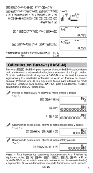 ES-27
1m(CONFIG)c4(STAT)1(ACT)
1m(CONFIG)6(Fix)3m3(STAT)1(1-VAR)
0=1=2=3=4=5=6=7=9=
10=ce1=2=1=2=2=2=3=
4=2=1=
A311(STAT)5(Distr)4('t)=
11(STAT)5(Distr)1(P()G)=
Resultados: Variable normalizada ('t): –0,762
P(t): 0,223
Cálculos en Base-n (BASE-N)
Presione m4(BASE-N) para ingresar al modo BASE-N cuando desee
realizar cálculos con valores decimales, hexadecimales, binarios y/u octales.
El modo predeterminado al ingresar a BASE-N es el decimal, los valores
ingresados y los resultados obtenidos se verán en formato de número
decimal. Presione una de las siguientes teclas para alternar de modo
numérico: w(DEC) para decimal, 6(HEX) para hexadecimal, l(BIN)
para binario, o i(OCT) para octal.
Ingrese al modo BASE-N, alterne al modo binario y calcule
112 + 12
m4(BASE-N)
l(BIN)
11+1=
Continuando desde arriba, alterne al modo hexadecimal y calcule
1F16 + 116
A6(HEX)1t(F)+1=
Continuando desde arriba, alterne al modo octal y calcule
78 + 18
Ai(OCT)7+1=
Nota: • Para ingresar los caracteres hexadecimales A a F utilice las
siguientes teclas: -(A), $(B), w(C), s(D), c(E), t(F). • En el
modo BASE-N , no se admite la entrada de valores fraccionales (decimales)
y exponentes. Si un resultado tiene una parte fraccionaria, será truncado.
STAT FIX
STAT FIX
STAT FIX
STAT FIX
STAT FIX
STAT FIX
B
 