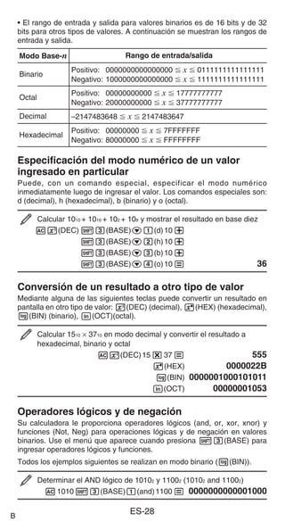 ES-28
• El rango de entrada y salida para valores binarios es de 16 bits y de 32
bits para otros tipos de valores. A continuación se muestran los rangos de
entrada y salida.
Modo Base-n Rango de entrada/salida
Binario
Positivo: 0000000000000000  x  0111111111111111
Negativo: 1000000000000000  x  1111111111111111
Octal
Positivo: 00000000000  x  17777777777
Negativo: 20000000000  x  37777777777
Decimal –2147483648  x  2147483647
Hexadecimal
Positivo: 00000000  x  7FFFFFFF
Negativo: 80000000  x  FFFFFFFF
Especificación del modo numérico de un valor
ingresado en particular
Puede, con un comando especial, especificar el modo numérico
inmediatamente luego de ingresar el valor. Los comandos especiales son:
d (decimal), h (hexadecimal), b (binario) y o (octal).
Calcular 1010 + 1016 + 102 + 108 y mostrar el resultado en base diez
Aw(DEC) 13(BASE)c1(d)10+
13(BASE)c2(h)10+
13(BASE)c3(b)10+
13(BASE)c4(o)10= 36
Conversión de un resultado a otro tipo de valor
Mediante alguna de las siguientes teclas puede convertir un resultado en
pantalla en otro tipo de valor: x(DEC) (decimal), 6(HEX) (hexadecimal),
l(BIN) (binario), i(OCT)(octal).
Calcular 1510 × 3710 en modo decimal y convertir el resultado a
hexadecimal, binario y octal
Ax(DEC)15*37= 555
6(HEX) 0000022B
l(BIN) 0000001000101011
i(OCT) 00000001053
Operadores lógicos y de negación
Su calculadora le proporciona operadores lógicos (and, or, xor, xnor) y
funciones (Not, Neg) para operaciones lógicas y de negación en valores
binarios. Use el menú que aparece cuando presiona 13(BASE) para
ingresar operadores lógicos y funciones.
Todos los ejemplos siguientes se realizan en modo binario (l(BIN)).
Determinar el AND lógico de 10102 y 11002 (10102 and 11002)
A101013(BASE)1(and)1100= 0000000000001000
B
 