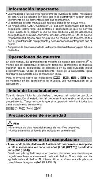 ES-2
Información importante
• Las imágenes e ilustraciones (tales como las leyendas de teclas) mostradas
en esta Guía del usuario son solo con fines ilustrativos y pueden diferir
ligeramente de los elementos reales que representan.
• El contenido de este manual está sujeto a cambios sin previo aviso.
• En ningún caso, CASIO Computer Co., Ltd. será responsable por daños
especiales, colaterales, incidentales o consecuentes que se deriven
o que surjan de la compra o uso de este producto y de los accesorios
entregados con el mismo. Asimismo, CASIO Computer Co., Ltd. no asume
responsabilidad alguna ante ningún tipo de reclamo de terceras partes
que surjan del uso de este producto y de los accesorios entregados con el
mismo.
• Asegúrese de tener a mano toda la documentación del usuario para futuras
consultas.
Operaciones de muestra
En este manual, las operaciones de muestra se indican con el ícono . A
menos que se especifique lo contrario, todas las operaciones de muestra
suponen que la calculadora se encuentra en su configuración inicial
predeterminada. Utilice el procedimiento “Inicio de la calculadora” para
regresar la calculadora a su configuración inicial.
Para informarse sobre los indicadores B, b, v y V que
se muestran en las operaciones de muestra, vea “Configuración de la
calculadora”.
Inicio de la calculadora
Cuando desee iniciar la calculadora o regresar el modo de cálculo y
la configuración al estado inicial predeterminado realice el siguiente
procedimiento. Tenga en cuenta que esta operación eliminará todos los
datos actualmente en memoria.
!9(CLR)3(Todo)=(Sí)
Precauciones de seguridad
Pilas
• Mantenga las pilas fuera del alcance de los niños pequeños.
• Utilice solamente el tipo de pila indicado en este manual.
Precauciones en la manipulación
• Aun cuando la calculadora esté funcionando normalmente, reemplace
la pila al menos una vez cada tres años (LR44 (GPA76)) o cada dos
años (R03 (UM-4)).
Desde una pila agotada se pueden producir derrames de sustancias que
perjudican el buen funcionamiento de la calculadora. Nunca deje una pila
agotada en la calculadora. No intente utilizar la calculadora si la pila está
completamente agotada (fx-991LA PLUS).
 