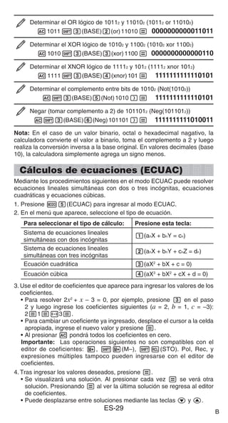 ES-29
Determinar el OR lógico de 10112 y 110102 (10112 or 110102)
A101113(BASE)2(or)11010= 0000000000011011
Determinar el XOR lógico de 10102 y 11002 (10102 xor 11002)
A101013(BASE)3(xor)1100= 0000000000000110
Determinar el XNOR lógico de 11112 y 1012 (11112 xnor 1012)
A111113(BASE)4(xnor)101= 1111111111110101
Determinar el complemento entre bits de 10102 (Not(10102))
A13(BASE)5(Not)1010)= 1111111111110101
Negar (tomar complemento a 2) de 1011012 (Neg(1011012))
A13(BASE)6(Neg)101101)= 1111111111010011
Nota: En el caso de un valor binario, octal o hexadecimal nagativo, la
calculadora convierte el valor a binario, toma el complemento a 2 y luego
realiza la conversión inversa a la base original. En valores decimales (base
10), la calculadora simplemente agrega un signo menos.
Cálculos de ecuaciones (ECUAC)
Mediante los procedimientos siguientes en el modo ECUAC puede resolver
ecuaciones lineales simultáneas con dos o tres incógnitas, ecuaciones
cuadráticas y ecuaciones cúbicas.
1. Presione m5(ECUAC) para ingresar al modo ECUAC.
2. En el menú que aparece, seleccione el tipo de ecuación.
Para seleccionar el tipo de cálculo: Presione esta tecla:
Sistema de ecuaciones lineales
simultáneas con dos incógnitas
1(anX + bnY = cn)
Sistema de ecuaciones lineales
simultáneas con tres incógnitas
2(anX + bnY + cnZ = dn)
Ecuación cuadrática 3(aX2
+ bX + c = 0)
Ecuación cúbica 4(aX3
+ bX2
+ cX + d = 0)
3. Use el editor de coeficientes que aparece para ingresar los valores de los
coeficientes.
• Para resolver 2x2
+ x – 3 = 0, por ejemplo, presione 3 en el paso
2 y luego ingrese los coeficientes siguientes (a = 2, b = 1, c = –3):
2=1=-3=.
• Para cambiar un coeficiente ya ingresado, desplace el cursor a la celda
apropiada, ingrese el nuevo valor y presione =.
• Al presionar A pondrá todos los coeficientes en cero.
Importante: Las operaciones siguientes no son compatibles con el
editor de coeficientes: m, 1m(M–), 1t(STO). Pol, Rec, y
expresiones múltiples tampoco pueden ingresarse con el editor de
coeficientes.
4. Tras ingresar los valores deseados, presione =.
• Se visualizará una solución. Al presionar cada vez = se verá otra
solución. Presionando = al ver la última solución se regresa al editor
de coeficientes.
• Puede desplazarse entre soluciones mediante las teclas c y f.
B
 