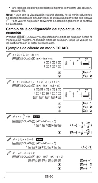 ES-30
• Para regresar al editor de coeficientes mientras se muestra una solución,
presione A.
Nota: • Aun con la visualización Natural elegida, no se verán soluciones
de ecuaciones lineales simultáneas si se utiliza cualquier forma que incluya
'. • Los valores no pueden convertirse a notación ingenieril en la pantalla
de la solución.
Cambio de la configuración del tipo actual de
ecuación
Presione m5(ECUAC) y luego seleccione el tipo de ecuación desde el
menú que se muestra. Al cambiar el tipo de ecuación, todos los valores de
los coeficientes en el editor se hacen cero.
Ejemplos de cálculo en modo ECUAC
x + 2y = 3, 2x + 3y = 4
m5(ECUAC)1(anX + bnY = cn)
1=2=3=
2=3=4=
= (X=) –1
c (Y=) 2
x – y + z = 2, x + y – z = 0, –x + y + z = 4
m5(ECUAC)2(anX + bnY + cnZ = dn)
1=-1=1=2=
1=1=-1=0=
-1=1=1= 4=
= (X=) 1
c (Y=) 2
c (Z=) 3
x2
+ x +
4
3 = 0 B
m5(ECUAC)3(aX2
+ bX + c = 0)
1=1=3'4== (X1=)
1
2
+
–
'
2
2 i
c (X2=)
1
2
–
–
'
2
2 i
x2
– 2'
2x + 2 = 0 B
m5(ECUAC)3(aX2
+ bX + c = 0)
1=-2!2)=2== (X=) '
2
x3
– 2x2
– x + 2 = 0
m5(ECUAC)4(aX3
+ bX2
+ cX + d = 0)
1=-2=-1=2== (X1=) –1
c (X2=) 2
c (X3=) 1
Math
Math
Math
Math
B
 
