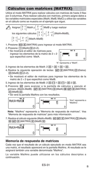 ES-31
Cálculos con matrices (MATRIX)
Utilice el modo MATRIX para realizar cálculos con matrices de hasta 3 filas
por 3 columnas. Para realizar cálculos con matrices, primero asigne datos a
las variables matriciales especiales (MatA, MatB, MatC) y utilice las variables
en el cálculo como se muestra en el ejemplo que sigue.
Asignar 2 1
1 1
MatA y 2 –1
–1 2
MatB y luego realizar
los siguientes cálculos: ×
2 1
1 1
2 –1
–1 2
(MatA×MatB),
+
2 1
1 1
2 –1
–1 2
(MatA+MatB)
1. Presione m6(MATRIX) para ingresar al modo MATRIX.
2. Presione 1(MatA)5(2×2).
• Se mostrará el editor de matrices para
ingresar los elementos de la matriz de 2 × 2
que especificó como MatA.
“A” representa a “MatA”.
3. Ingreso de los elementos de MatA: 2=1=1=1=.
4. Realice la siguiente operación de teclas: 14(MATRIX)2(Datos)
2(MatB)5(2×2).
• Se mostrará el editor de matrices para ingresar los elementos de la
matriz de 2 × 2 que especificó como MatB.
5. Ingreso de los elementos de MatB: 2=-1=-1=2=.
6. Presione A para avanzar a la pantalla de cálculos y ejecute el
primero (MatA×MatB): 14(MATRIX)3(MatA)*14(MATRIX)
4(MatB)=.
• Se verá la pantalla MatAns con los resultados.
“Ans” representa a
“MatAns”.
Nota: “MatAns” representa a “Memoria de respuesta de matrices”. Vea
“Memoria de respuesta de matrices” para más información.
7. Realice el cálculo siguiente (MatA+MatB): A14(MATRIX)3(MatA)
+14(MATRIX)4(MatB)=.
Memoria de respuesta de matrices
Cada vez que el resultado de un cálculo ejecutado en modo MATRIX sea
una matriz, el resultado aparecerá en la pantalla MatAns. Al resultado se le
asignará también una variable denominada “MatAns”.
La variable MatAns puede utilizarse en los cálculos descriptos a
continuación.
1
1
MAT
MAT
→
MAT
MAT
→
MAT
MAT
→
MAT
MAT
→
MAT
MAT
B
 
