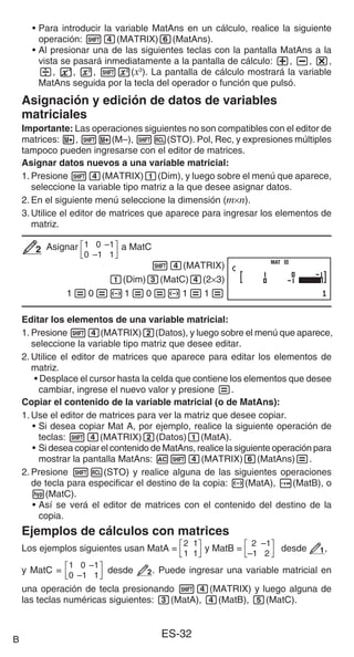 ES-32
• Para introducir la variable MatAns en un cálculo, realice la siguiente
operación: 14(MATRIX)6(MatAns).
• Al presionar una de las siguientes teclas con la pantalla MatAns a la
vista se pasará inmediatamente a la pantalla de cálculo: +, -, *,
/, E, w, 1w(x3
). La pantalla de cálculo mostrará la variable
MatAns seguida por la tecla del operador o función que pulsó.
Asignación y edición de datos de variables
matriciales
Importante: Las operaciones siguientes no son compatibles con el editor de
matrices: m, 1m(M–), 1t(STO). Pol, Rec, y expresiones múltiples
tampoco pueden ingresarse con el editor de matrices.
Asignar datos nuevos a una variable matricial:
1. Presione 14(MATRIX)1(Dim), y luego sobre el menú que aparece,
seleccione la variable tipo matriz a la que desee asignar datos.
2. En el siguiente menú seleccione la dimensión (m×n).
3. Utilice el editor de matrices que aparece para ingresar los elementos de
matriz.
Asignar 1 0 –1
0 –1 1
a MatC
14(MATRIX)
1(Dim)3(MatC)4(2×3)
1=0=-1=0=-1=1=
Editar los elementos de una variable matricial:
1. Presione 14(MATRIX)2(Datos), y luego sobre el menú que aparece,
seleccione la variable tipo matriz que desee editar.
2. Utilice el editor de matrices que aparece para editar los elementos de
matriz.
• Desplace el cursor hasta la celda que contiene los elementos que desee
cambiar, ingrese el nuevo valor y presione =.
Copiar el contenido de la variable matricial (o de MatAns):
1. Use el editor de matrices para ver la matriz que desee copiar.
• Si desea copiar Mat A, por ejemplo, realice la siguiente operación de
teclas: 14(MATRIX)2(Datos)1(MatA).
• Si desea copiar el contenido de MatAns, realice la siguiente operación para
mostrar la pantalla MatAns: A14(MATRIX)6(MatAns)=.
2. Presione 1t(STO) y realice alguna de las siguientes operaciones
de tecla para especificar el destino de la copia: -(MatA), $(MatB), o
w(MatC).
• Así se verá el editor de matrices con el contenido del destino de la
copia.
Ejemplos de cálculos con matrices
Los ejemplos siguientes usan MatA =
2 1
1 1
y MatB =
2 –1
–1 2
desde 1,
y MatC =
1 0 –1
0 –1 1
desde 2. Puede ingresar una variable matricial en
una operación de tecla presionando 14(MATRIX) y luego alguna de
las teclas numéricas siguientes: 3(MatA), 4(MatB), 5(MatC).
2
2
MAT
MAT
B
 