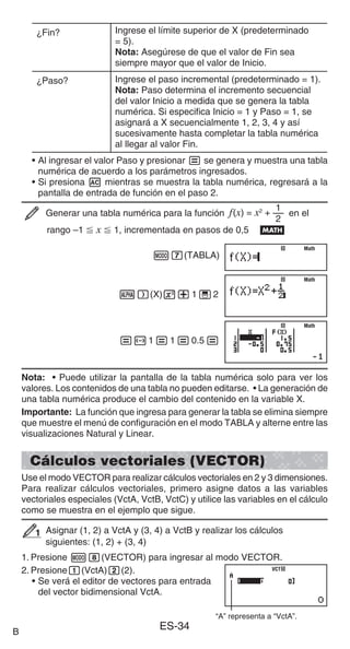 ES-34
¿Fin? Ingrese el límite superior de X (predeterminado
= 5).
Nota: Asegúrese de que el valor de Fin sea
siempre mayor que el valor de Inicio.
¿Paso? Ingrese el paso incremental (predeterminado = 1).
Nota: Paso determina el incremento secuencial
del valor Inicio a medida que se genera la tabla
numérica. Si especifica Inicio = 1 y Paso = 1, se
asignará a X secuencialmente 1, 2, 3, 4 y así
sucesivamente hasta completar la tabla numérica
al llegar al valor Fin.
• Al ingresar el valor Paso y presionar = se genera y muestra una tabla
numérica de acuerdo a los parámetros ingresados.
• Si presiona A mientras se muestra la tabla numérica, regresará a la
pantalla de entrada de función en el paso 2.
Generar una tabla numérica para la función f(x) = x2
+
2
1
en el
rango –1  x  1, incrementada en pasos de 0,5 B
m7(TABLA)
S)(X)x+1'2
=-1=1=0.5=
Nota: • Puede utilizar la pantalla de la tabla numérica solo para ver los
valores. Los contenidos de una tabla no pueden editarse. • La generación de
una tabla numérica produce el cambio del contenido en la variable X.
Importante: La función que ingresa para generar la tabla se elimina siempre
que muestre el menú de configuración en el modo TABLA y alterne entre las
visualizaciones Natural y Linear.
Cálculos vectoriales (VECTOR)
Use el modo VECTOR para realizar cálculos vectoriales en 2 y 3 dimensiones.
Para realizar cálculos vectoriales, primero asigne datos a las variables
vectoriales especiales (VctA, VctB, VctC) y utilice las variables en el cálculo
como se muestra en el ejemplo que sigue.
Asignar (1, 2) a VctA y (3, 4) a VctB y realizar los cálculos
siguientes: (1, 2) + (3, 4)
1. Presione m8(VECTOR) para ingresar al modo VECTOR.
2. Presione1(VctA)2(2).
• Se verá el editor de vectores para entrada
del vector bidimensional VctA.
“A” representa a “VctA”.
Math
Math
Math
Math
Math
Math
1
1
VCT
VCT
B
 