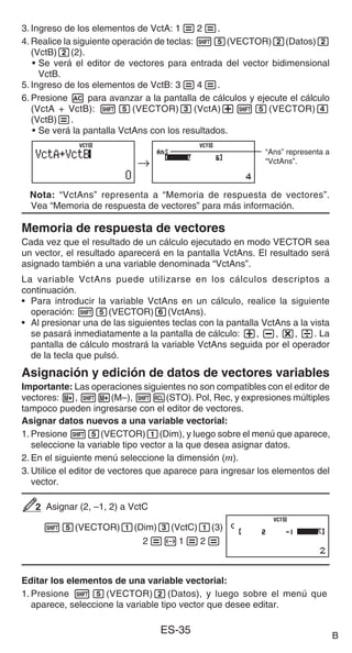 ES-35
3. Ingreso de los elementos de VctA: 1=2=.
4. Realice la siguiente operación de teclas: 15(VECTOR)2(Datos)2
(VctB)2(2).
• Se verá el editor de vectores para entrada del vector bidimensional
VctB.
5. Ingreso de los elementos de VctB: 3=4=.
6. Presione A para avanzar a la pantalla de cálculos y ejecute el cálculo
(VctA + VctB): 15(VECTOR)3(VctA)+15(VECTOR)4
(VctB)=.
• Se verá la pantalla VctAns con los resultados.
“Ans” representa a
“VctAns”.
Nota: “VctAns” representa a “Memoria de respuesta de vectores”.
Vea “Memoria de respuesta de vectores” para más información.
Memoria de respuesta de vectores
Cada vez que el resultado de un cálculo ejecutado en modo VECTOR sea
un vector, el resultado aparecerá en la pantalla VctAns. El resultado será
asignado también a una variable denominada “VctAns”.
La variable VctAns puede utilizarse en los cálculos descriptos a
continuación.
• Para introducir la variable VctAns en un cálculo, realice la siguiente
operación: 15(VECTOR)6(VctAns).
• Al presionar una de las siguientes teclas con la pantalla VctAns a la vista
se pasará inmediatamente a la pantalla de cálculo: +, -, *, /. La
pantalla de cálculo mostrará la variable VctAns seguida por el operador
de la tecla que pulsó.
Asignación y edición de datos de vectores variables
Importante: Las operaciones siguientes no son compatibles con el editor de
vectores: m, 1m(M–), 1t(STO). Pol, Rec, y expresiones múltiples
tampoco pueden ingresarse con el editor de vectores.
Asignar datos nuevos a una variable vectorial:
1. Presione 15(VECTOR)1(Dim), y luego sobre el menú que aparece,
seleccione la variable tipo vector a la que desea asignar datos.
2. En el siguiente menú seleccione la dimensión (m).
3. Utilice el editor de vectores que aparece para ingresar los elementos del
vector.
Asignar (2, –1, 2) a VctC
15(VECTOR)1(Dim)3(VctC)1(3)
2=-1=2=
Editar los elementos de una variable vectorial:
1. Presione 15(VECTOR)2(Datos), y luego sobre el menú que
aparece, seleccione la variable tipo vector que desee editar.
→
VCT
VCT
→
VCT
VCT
2
2
VCT
VCT
B
 