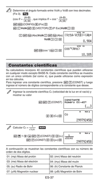 ES-37
Determine el ángulo formado entre VctA y VctB con tres decimales
(Fix 3). v
(cos  =
(A•B)
AB
, que implica  = cos–1 (A•B)
AB
)
1m(CONFIG)6(Fix)3
A(VctA15(VECTOR)7(P Esc)VctB)/
(1w(Abs)VctA)1w(Abs)
VctB))=
1c(cos–1
)G)=
Constantes científicas
Su calculadora incorpora 40 constantes científicas que pueden utilizarse
en cualquier modo excepto BASE-N. Cada constante científica se muestra
con un único símbolo (tal como π), que puede utilizarse como expresión
en los cálculos.
Para ingresar una constante científica, presione 17(CONST) y luego
ingrese el número de dígitos correspondiente a la constante que desee.
Ingresar la constante científica C0 (velocidad de la luz en el vacío) y
mostrar su valor
A17(CONST)
28(C0)=
Calcular C0 =
1
ε0μ0
B
A'1c!17(CONST)32(ε0)
17(CONST)33(0)=
A continuación se muestran las constantes científicas con su número de
orden de dos dígitos.
01: (mp) Masa del protón 02: (mn) Masa del neutrón
03: (me) Masa del electrón 04: (m) Masa del muón
05: (a0) Radio de Bohr 06: (h) Constante de Planck
07: (N) Magnetón nuclear 08: (B) Magnetón de Bohr
7
7
VCT FIX
VCT FIX
VCT FIX
VCT FIX
Math
Math
Math
Math
 