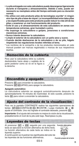 B
ES-3
• La pila entregada con esta calculadora puede descargarse ligeramente
durante el transporte y almacenamiento. Debido a esto, puede ser
necesario su reemplazo antes del tiempo estimado para su duración
normal.
• No utilice con este producto pilas de tecnologías oxyride* ni ningún
otro tipo de pila a base de níquel. La incompatibilidad entre tales pilas
y las especificadas para este producto puede reducir la vida útil de las
pilas y ocasionar un mal funcionamiento del producto.
• Evite el uso y el almacenamiento de esta calculadora en zonas con
temperaturas extremas, gran humedad o polvo.
• No exponga la calculadora a golpes, presiones o condiciones
mecánicas extremas.
• Nunca intente desarmar la calculadora.
• Limpie el exterior de la calculadora con un paño seco y suave.
• Cuando decida deshacerse de la calculadora o de su pila, hágalo
respetando las regulaciones locales referidas al tema.
* Los nombres de la compañía o de los productos mencionados en este
manual pueden ser marcas registradas o marcas de sus respectivos
dueños.
Remoción de la cubierta
Para usar la calculadora retire su cubierta
deslizándola hacia abajo y sujétela de la
parte posterior como se ve en la figura a
la derecha.
Encendido y apagado
Presione h para encender la calculadora.
Presione 1A(APAG) para apagar la calculadora.
Apagado automático
La calculadora además se apagará automáticamente después de
aproximadamente 10 minutos de inactividad. Si esto sucede, presione la
tecla h para volver a encender la calculadora.
Ajuste del contraste de la visualización
Para ver la pantalla CONTRASTE realice las siguientes operaciones de
teclas: 1m(CONFIG)c6(]CONT'). Luego mediante d y e
ajuste el contraste. Una vez logrado el contraste deseado, presione A.
Importante: Si el ajuste del contraste no mejora la visión de la visualización,
probablemente el nivel de la pila esté bajo. Reemplace la pila.
Leyendas de teclas
Al presionar 1 o S seguido por una segunda
tecla se ejecutará la función alternativa de dicha tecla.
La función alternativa de cada tecla se indica en la
leyenda superior.
A continuación se muestran los significados del color de
las leyendas de las funciones alternativas.
sin–1
D
s
Función alternativa
Función propia de la tecla
sin–1
D
s
Función alternativa
Función propia de la tecla
B
 