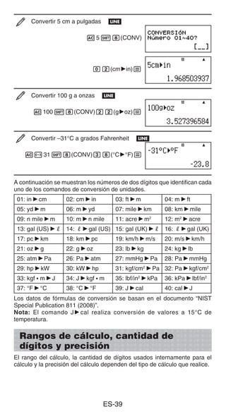 ES-39
Convertir 5 cm a pulgadas b
A518(CONV)
02(cm'in)=
Convertir 100 g a onzas b
A10018(CONV)22(g'oz)=
Convertir –31°C a grados Fahrenheit b
A-3118(CONV)38(°C'°F)=
A continuación se muestran los números de dos dígitos que identifican cada
uno de los comandos de conversión de unidades.
01: in'cm 02: cm'in 03: ft'm 04: m'ft
05: yd'm 06: m'yd 07: mile'km 08: km'mile
09: n mile'm 10: m'n mile 11: acre'm2
12: m2
'acre
13: gal (US)'R 14: R'gal (US) 15: gal (UK)'R 16: R'gal (UK)
17: pc'km 18: km'pc 19: km/h'm/s 20: m/s'km/h
21: oz'g 22: g'oz 23: lb'kg 24: kg'lb
25: atm'Pa 26: Pa'atm 27: mmHg'Pa 28: Pa'mmHg
29: hp'kW 30: kW'hp 31: kgf/cm2
'Pa 32: Pa'kgf/cm2
33: kgf • m'J 34: J'kgf • m 35: lbf/in2
'kPa 36: kPa'lbf/in2
37: °F'°C 38: °C'°F 39: J'cal 40: cal'J
Los datos de fórmulas de conversión se basan en el documento “NIST
Special Publication 811 (2008)”.
Nota: El comando J'cal realiza conversión de valores a 15°C de
temperatura.
Rangos de cálculo, cantidad de
dígitos y precisión
El rango del cálculo, la cantidad de dígitos usados internamente para el
cálculo y la precisión del cálculo dependen del tipo de cálculo que realice.
 