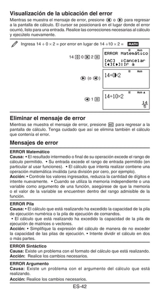 ES-42
Visualización de la ubicación del error
Mientras se muestra el mensaje de error, presione d o e para regresar
a la pantalla de cálculo. El cursor se posicionará en el lugar donde el error
ocurrió, listo para una entrada. Realice las correcciones necesarias al cálculo
y ejecútelo nuevamente.
Ingresa 14 ÷ 0 × 2 = por error en lugar de 14 ÷10 × 2 = B
14/0*2=
e (o d)
d1=
Eliminar el mensaje de error
Mientras se muestra el mensaje de error, presione A para regresar a la
pantalla de cálculo. Tenga cuidado que así se elimina también el cálculo
que contenía el error.
Mensajes de error
ERROR Matemático
Causa: • El resultado intermedio o final de su operación excede el rango de
cálculo permitido. • Su entrada excede el rango de entrada permitido (en
particular al usar funciones). • El cálculo que intenta realizar contiene una
operación matemática inválida (una división por cero, por ejemplo).
Acción: • Controle los valores ingresados, reduzca la cantidad de dígitos e
intente nuevamente. • Cuando se utiliza la memoria independiente o una
variable como argumento de una función, asegúrese de que la memoria
o el valor de la variable se encuentren dentro del rango admisible de la
función.
ERROR Pila
Causa: • El cálculo que está realizando ha excedido la capacidad de la pila
de ejecución numérica o la pila de ejecución de comandos.
• El cálculo que está realizando ha excedido la capacidad de la pila de
ejecución de matrices o vectores.
Acción: • Simplifique la expresión del cálculo de manera de no exceder
la capacidad de las pilas de ejecución. • Intente dividir el cálculo en dos
o más partes.
ERROR Sintáctico
Causa: Existe un problema con el formato del cálculo que está realizando.
Acción: Realice los cambios necesarios.
ERROR Argumento
Causa: Existe un problema con el argumento del cálculo que está
realizando.
Acción: Realice los cambios necesarios.
Math
Math
Math
Math
Math
Math
 