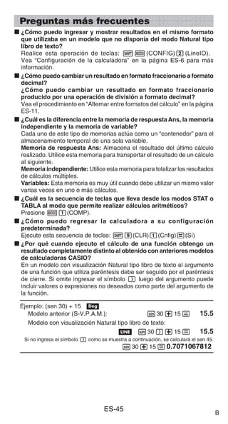 ES-45
Preguntas más frecuentes
k ¿Cómo puedo ingresar y mostrar resultados en el mismo formato
que utilizaba en un modelo que no disponía del modo Natural tipo
libro de texto?
Realice esta operación de teclas: 1m(CONFIG)2(LineIO).
Vea “Configuración de la calculadora” en la página ES-6 para más
información.
k ¿Cómo puedo cambiar un resultado en formato fraccionario a formato
decimal?
¿Cómo puedo cambiar un resultado en formato fraccionario
producido por una operación de división a formato decimal?
Vea el procedimiento en “Alternar entre formatos del cálculo” en la página
ES-11.
k ¿Cuál es la diferencia entre la memoria de respuesta Ans, la memoria
independiente y la memoria de variable?
Cada uno de este tipo de memorias actúa como un “contenedor” para el
almacenamiento temporal de una sola variable.
Memoria de respuesta Ans: Almacena el resultado del último cálculo
realizado. Utilice esta memoria para transportar el resultado de un cálculo
al siguiente.
Memoria independiente: Utilice esta memoria para totalizar los resultados
de cálculos múltiples.
Variables: Esta memoria es muy útil cuando debe utilizar un mismo valor
varias veces en uno o más cálculos.
k ¿Cuál es la secuencia de teclas que lleva desde los modos STAT o
TABLA al modo que permite realizar cálculos aritméticos?
Presione m1(COMP).
k ¿Cómo puedo regresar la calculadora a su configuración
predeterminada?
Ejecute esta secuencia de teclas: 19(CLR)1(Cnfig)=(Sí)
k ¿Por qué cuando ejecuto el cálculo de una función obtengo un
resultado completamente distinto al obtenido con anteriores modelos
de calculadoras CASIO?
En un modelo con visualización Natural tipo libro de texto el argumento
de una función que utiliza paréntesis debe ser seguido por el paréntesis
de cierre. Si omite ingresar el símbolo ) luego del argumento puede
incluir valores o expresiones no deseados como parte del argumento de
la función.
Ejemplo: (sen 30) + 15 v
Modelo anterior (S-V.P.A.M.): s30+15= 15.5
Modelo con visualización Natural tipo libro de texto:
b s30)+15= 15.5
Si no ingresa el símbolo ) como se muestra a continuación, se calculará el sen 45.
s30+15=0.7071067812
B
 