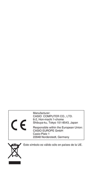 Manufacturer:
CASIO COMPUTER CO., LTD.
6-2, Hon-machi 1-chome
Shibuya-ku, Tokyo 151-8543, Japan
Responsible within the European Union:
CASIO EUROPE GmbH
Casio-Platz 1
22848 Norderstedt, Germany
Este símbolo es válido sólo en países de la UE.
 