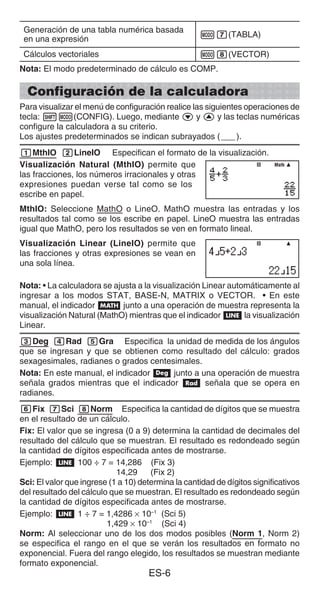 ES-6
Generación de una tabla numérica basada
en una expresión
m7(TABLA)
Cálculos vectoriales m8(VECTOR)
Nota: El modo predeterminado de cálculo es COMP.
Configuración de la calculadora
Para visualizar el menú de configuración realice las siguientes operaciones de
tecla: 1m(CONFIG). Luego, mediante c y f y las teclas numéricas
configure la calculadora a su criterio.
Los ajustes predeterminados se indican subrayados (___).
1MthIO 2LineIO Especifican el formato de la visualización.
Visualización Natural (MthIO) permite que
las fracciones, los números irracionales y otras
expresiones puedan verse tal como se los
escribe en papel.
MthIO: Seleccione MathO o LineO. MathO muestra las entradas y los
resultados tal como se los escribe en papel. LineO muestra las entradas
igual que MathO, pero los resultados se ven en formato lineal.
Visualización Linear (LineIO) permite que
las fracciones y otras expresiones se vean en
una sola línea.
Nota: • La calculadora se ajusta a la visualización Linear automáticamente al
ingresar a los modos STAT, BASE-N, MATRIX o VECTOR. • En este
manual, el indicador B junto a una operación de muestra representa la
visualización Natural (MathO) mientras que el indicador b la visualización
Linear.
3Deg 4Rad 5Gra Especifica la unidad de medida de los ángulos
que se ingresan y que se obtienen como resultado del cálculo: grados
sexagesimales, radianes o grados centesimales.
Nota: En este manual, el indicador v junto a una operación de muestra
señala grados mientras que el indicador V señala que se opera en
radianes.
6Fix 7Sci 8Norm Especifica la cantidad de dígitos que se muestra
en el resultado de un cálculo.
Fix: El valor que se ingresa (0 a 9) determina la cantidad de decimales del
resultado del cálculo que se muestran. El resultado es redondeado según
la cantidad de dígitos especificada antes de mostrarse.
Ejemplo: b 100 ÷ 7 = 14,286 (Fix 3)
14,29 (Fix 2)
Sci: El valor que ingrese (1 a 10) determina la cantidad de dígitos significativos
del resultado del cálculo que se muestran. El resultado es redondeado según
la cantidad de dígitos especificada antes de mostrarse.
Ejemplo: b 1 ÷ 7 = 1,4286 × 10–1
(Sci 5)
1,429 × 10–1
(Sci 4)
Norm: Al seleccionar uno de los dos modos posibles (Norm 1, Norm 2)
se especifica el rango en el que se verán los resultados en formato no
exponencial. Fuera del rango elegido, los resultados se muestran mediante
formato exponencial.
Math
Math
 