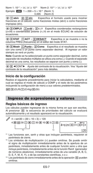 ES-7
Norm 1: 10–2
 |x|, |x|  1010
Norm 2: 10–9
 |x|, |x|  1010
Ejemplo: b 1 ÷ 200 = 5 × 10–3
(Norm 1)
0,005 (Norm 2)
c1ab/c c2d/c Especifica el formato usado para mostrar
fracciones en el cálculo: como fracciones mixtas (ab/c) o como fracciones
impropias (d/c).
c3CMPLX 1a+bi ; 2r∠ Especifica coordenadas rectangulares
(a+bi) o coordenadas polares (r∠) en el modo ECUAC de solución de
ecuaciones.
c4STAT 1ACT ; 2DESACT Especifica si se muestra o no la
columna FREQ (frecuencia) en el editor del modo STAT.
c5Mostr 1Punto ; 2Coma Especifica si el resultado se muestra
con una coma o un punto como separador decimal. Al ingresar un valor
siempre se verá un punto.
Nota: Cuando se ha seleccionado un punto como separador decimal, como
separador de resultados múltiples se utiliza una coma (,). Cuando el separado
decimal es una coma, los resultados se separan con punto y coma (;).
c6]CONT' Ajuste del contraste de la visualización. Vea “Ajuste del
contraste de la visualización” para más detalles.
Inicio de la configuración
Realice el siguiente procedimiento para iniciar la calculadora, mediante el
cual se regresa el modo de cálculo a COMP y el resto de los parámetros
incluyendo la configuración de menú a sus valores predeterminados.
19(CLR)1(Cnfig)=(Sí)
Ingreso de expresiones y valores
Reglas básicas de ingreso
Los cálculos pueden ingresarse de la misma forma en que son escritos.
Al presionar = la secuencia de prioridades del cálculo se evaluará
automáticamente y el resultado aparecerá en la visualización.
4 × sen30 × (30 + 10 × 3) = 120
4*s30)*(30+10*3)=
*1
*2
*3
*1
Las funciones sen, senh y otras que incluyan paréntesis, requieren el
paréntesis de cierre.
*2
Los símbolos de multiplicación (×) pueden omitirse. Se puede omitir
el signo de multiplicación inmediatamente antes de la apertura de un
paréntesis, inmediatamente antes de cualquier función seno u otra que
incluya paréntesis, inmediatamente antes de la función Ran# (generador
de números aleatorios), inmediatamente antes de una variable (A, B, C,
D, E, F, M, X, Y), o de las constantes científicas, π o e.
*3
Los paréntesis de cierre inmediatamente antes de la operación = pueden
omitirse.
Math
Math
 