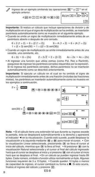 ES-8
Ingreso de un ejemplo omitiendo las operaciones **2
y )*3
en el
ejemplo anterior.
4s30)(30+10*3=
Importante: Si realiza un cálculo que incluye operaciones de división y de
multiplicación en el que el signo de multiplicación se ha omitido, se insertarán
paréntesis automáticamente como se muestra en el siguiente ejemplo.
• Cuando se omite un signo de multiplicación inmediatamente antes de un
paréntesis abierto o después de uno cerrado.
6 ÷ 2 (1 + 2) p 6 ÷ (2 (1 + 2)) 6 ÷ A (1 + 2) p 6 ÷ (A (1 + 2))
1 ÷ (2 + 3) sen(30) p 1 ÷ ((2 + 3) sen(30))
• Cuando un signo de multiplicación se omite inmediatamente antes de una
variable, una constante, etc.
6 ÷ 2π p 6 ÷ (2π) 2 ÷ 2'
2 p 2 ÷ (2'
2) 4π ÷ 2π p 4π ÷ (2π)
• Al ingresar una función que utiliza comas (como Pol, Rec o RanInt#),
asegúrese de ingresar los paréntesis cerrados requeridos por la expresión.
Si no ingresa los paréntesis cerrados, dichos paréntesis no se insertarán
automáticamente como se describió anteriormente.
Importante: Si ejecuta un cálculo en el cual se ha omitido el signo de
multiplicación inmediatamente antes de una fracción (incluidas las fracciones
mixtas), los paréntesis se insertarán automáticamente como se muestra en
los ejemplos a continuación.
1
2 ×
3
: B
'1c3dddd2
=
4
sen(30) ×
5
: B
'4c5dddds30)
=
Nota: • Si el cálculo tiene una extensión tal que durante su ingreso excede
la pantalla, ésta se desplazará automáticamente a la derecha y aparecerá
el indicador ] en la visualización. Cuando esto sucede, puede desplazar la
visualización a la izquierda mediante d y e para mover el cursor. • Con
la visualización Linear seleccionada, presionando f se lleva el cursor al
inicio del cálculo, mientras que c lo lleva al final. • Al presionar e con la
visualización Natural seleccionada y el cursor al final del cálculo ingresado
hará que el cursor se desplace al inicio y si presiona d con el cursor al inicio
hará que se desplace al final. • En un cálculo se pueden ingresar hasta 99
bytes. Cada número, símbolo o función utiliza normalmente un byte. Algunas
funciones requieren de 3 a 13 bytes. • Cuando queden 10 bytes o menos
de capacidad de ingreso, el cursor cambiará su forma a k. Si esto ocurre,
finalice el ingreso del cálculo y presione =.
Math
Math
Math
Math
Math
Math
Math
Math
Math
Math
B
 