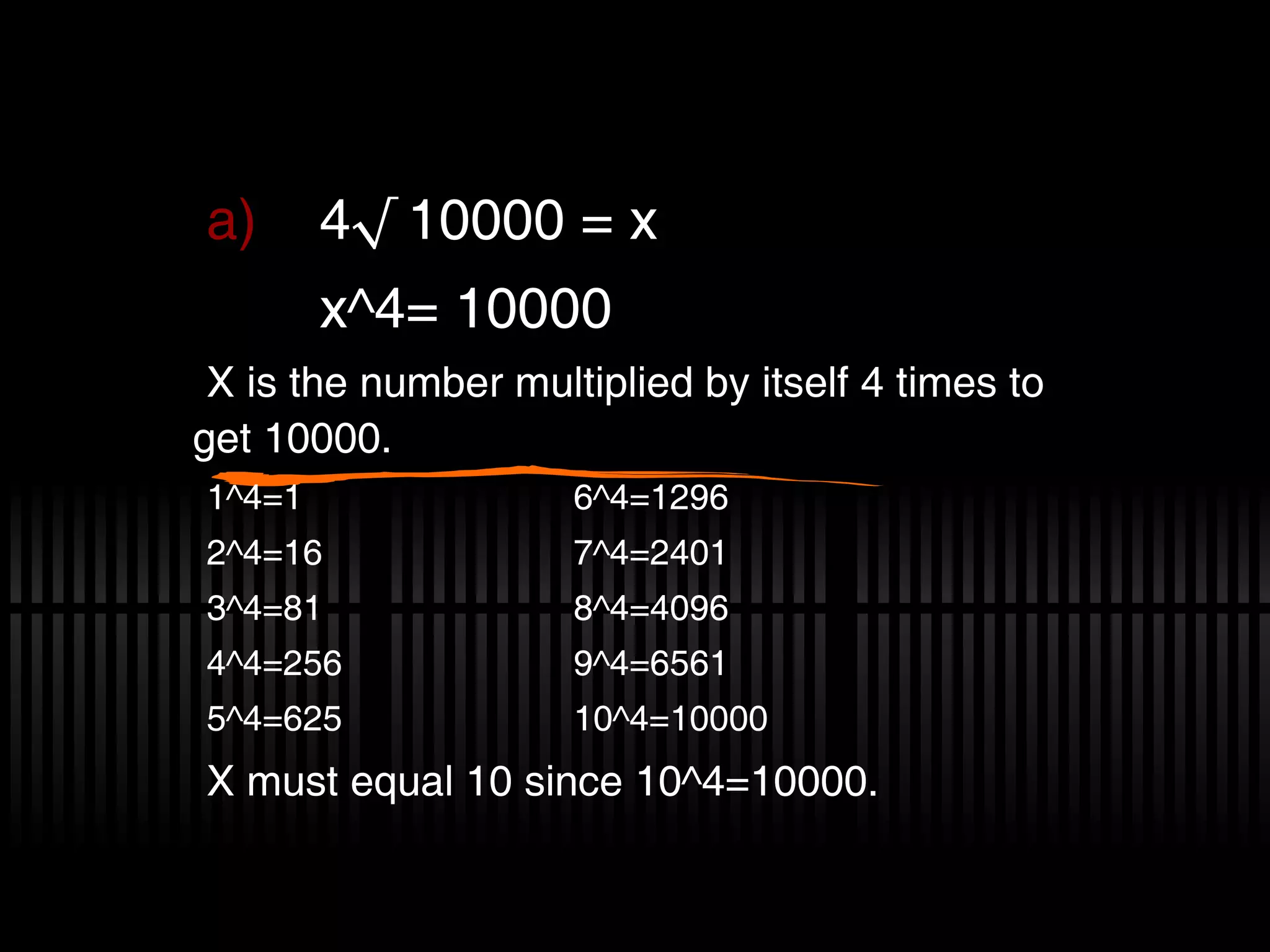 4√ 10000 = x x^4= 10000 X is the number multiplied by itself 4 times to get 10000. 1^4=1 6^4=1296 2^4=16 7^4=2401 3^4=81 8^4=4096 4^4=256 9^4=6561 5^4=625 10^4=10000 X must equal 10 since 10^4=10000.